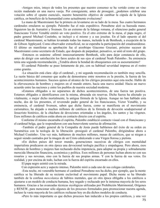 -Amigos míos, intuyo de todos los presentes que nuestro consenso se ha vertido como un vino
recién madurado en una nueva vasija. Por consiguiente, antes de proseguir, ¿podemos celebrar una
votación sobre el «punto esencial», nuestro benemérito objetivo de cambiar la cúpula de la Iglesia
católica, en beneficio de la humanidad como actualmente evoluciona?
      La mano de Maestroianni fue la primera en levantarse en su lado de la mesa. Sus cuatro hermanos
cardenales emularon su ejemplo. Palombo fue el más expeditivo. Pensabene alzó su huesuda mano.
Siguieron las de Aureatini y Svensen. En un extremo de la falange romana, el silencioso padre general
franciscano Victor Venable emitió un voto positivo. En el otro extremo de la mesa, el papa negro, el
padre general Michael Coutinho, se incluyó a sí mismo y a sus jesuitas. En el lado opuesto al del
cardenal Maestroianni, se habían levantado todas las manos, incluida la de Benthoek, a excepción de la
de Gibson Appleyard. Como observador extraoficial, no se esperaba la participación del estadounidense.
El último en manifestar su aprobación fue el arzobispo Giacomo Graziani, próximo sucesor de
Maestroianni como secretario de Estado, que después de parpadear, pensativo, se unió al resto del grupo.
      -Entonces es unánime -afirmó innecesariamente Benthoek, sólo para dejar constancia de ello,
antes de dirigir con satisfacción los faros azules de sus ojos al cardenal Noah Palombo-. Su eminencia
tenía una segunda recomendación. ¿Tendría ahora la bondad de obsequiarnos con su asesoramiento?
      El cardenal Palombo se puso lentamente de pie, con su habitual severidad impresa en el rostro
como granito.
      -La situación está clara -dijo el cardenal-, y mi segunda recomendación es también muy sencilla.
La razón básica del consenso que acaba de demostrarse entre nosotros es la presión, la fuerza de los
acontecimientos humanos. Sucesos ajenos al alcance de los clérigos presentes aquí esta noche. Hablo de
la efervescencia de hombres y mujeres en el mundo entero, hacia una nueva unidad. Hacia un nuevo
acuerdo entre las naciones y entre los pueblos de nuestra sociedad moderna.
      »Estamos obligados a no separarnos de dichos acontecimientos, de una fuerza tan positiva.
Estamos obligados a identificarnos con la misma, abrazada sin reservas. Dicha fuerza ha afectado ya
vitalmente, o mejor dicho mortalmente, la antigua fórmula de la Iglesia. Aunque no han hablado esta
noche, dos de los presentes, el reverendo padre general de los franciscanos, Victor Venable, y su
eminencia, el cardenal Svensen, saben que dicha fuerza, como se manifiesta en el movimiento
carismático, ha alejado a muchos millones de católicos de la fórmula de devoción seudopersonal al
Jesucristo histórico, de la cháchara de devociones orientadas a los ángeles, los santos y las vírgenes.
Esos millones de católicos están ahora en contacto directo con el espíritu.
      Conforme él mismo encarnaba el espíritu, Palombo estableció contacto visual con el franciscano y
el cardenal belga, que le respondieron con una benevolente sonrisa de afirmación.
      -También el padre general de la Compañía de Jesús puede hablarnos del éxito de su orden en
Suramérica con la teología de la liberación -prosiguió el cardenal Palombo, dirigiéndose ahora a
Michael Coutinho-. Una vez más, hablamos de muchos millones, masas de católicos, que se niegan a
seguir siendo castrados por la imagen de un Cristo edulcorado o una Virgen llorosa y pietista.
      »En dichos países del tercer mundo, generaciones sucesivas de clérigos con mentalidad
imperialista predicaron en otra época una devocional teología pacífica y empalagosa. Pero ahora, esos
millones de hombres y mujeres han rechazado dicha impotencia, para adoptar su propia y sobradamente
merecida liberación financiera, económica y política. Esos millones de personas luchan ahora no con sus
rosarios y sus novenas, sino con la fuerza de sus propias armas. Y con la fuerza de sus votos. En
realidad, y por encima de todo, luchan con la fuerza del espíritu encarnado en ellos.
      El papa negro asintió con la mirada.
      Con expresión acre y aspecto intenso, Palombo miró a cada uno de sus colegas cardenales.
      -Esta noche, mi venerable hermano el cardenal Pensabene nos ha dicho, por ejemplo, que la mente
católica se ha liberado de su reciente esclavitud al movimiento papal. Dicha mente se ha liberado
también de la confusa mescolanza de hábitos mentales, que en otra época obligaba a los católicos a
ajustarse a un modelo de conducta humana, hoy negado y rechazado por la inmensa mayoría de los seres
humanos. Gracias a las avanzadas técnicas sicológicas utilizadas por Prohibición Matrimonial, Orígenes
y RENEW, para mencionar sólo algunos de los procesos formulados para promocionar nuestra agenda,
incluso la vasta mayoría de los católicos rechazan hoy en día dichos modelos de conducta.
      »Pero lo más importante es que dichos procesos han inducido a los propios católicos, y una vez
                                                                                                     75
 