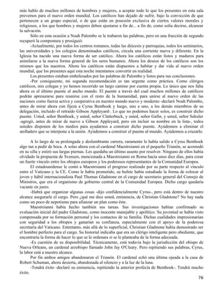 más hablo de muchos millones de hombres y mujeres, a aceptar todo lo que los presentes en esta sala
prevemos para el nuevo orden mundial. Los católicos han dejado de sufrir, bajo la convicción de que
pertenecen a un grupo especial, o de que están en posesión exclusiva de ciertos valores morales y
religiosos, a los que hombres y mujeres deben ajustarse a fin de... a fin de, como solía decirse, alcanzar
la salvación.
       Sólo en esta ocasión a Noah Palombo se le trabaron las palabras, pero en una fracción de segundo
recuperó la compostura y prosiguió:
       -Actualmente, por todos los centros romanos, todas las diócesis y parroquias, todos los seminarios,
las universidades y los colegios denominados católicos, circula una corriente nueva y diferente. En la
Iglesia ha nacido una nueva forma de ser católico. Ahora los católicos están listos y maduros para
asimilarse a la nueva forma general de los seres humanos. Ahora los deseos de los católicos son los
mismos que los nuestros. Ahora los católicos están dispuestos a habitar y dar vida al nuevo orden
mundial, que los presentes aquí esta noche intentamos convertir en realidad.
       Los presentes estaban embelesados por las palabras de Palombo y listos para sus conclusiones.
       -Por consiguiente, mi segunda recomendación es tan urgente como práctica. Como clérigos
católicos, mis colegas y yo hemos recorrido un largo camino por cuenta propia. Lo único que nos falta
ahora es el último puente al ancho mundo. El puente a través del cual muchos millones de católicos
podrán apresurarse para reunirse con el resto de la humanidad, para unirse al nuevo orden de las
naciones como fuerza activa y cooperativa en nuestro mundo nuevo y moderno -declaró Noah Palombo,
antes de mirar ahora con fijeza a Cyrus Benthoek y luego, uno a uno, a los demás miembros de su
delegación, incluido el retraído Gibson Appleyard-. Lo que no podemos hacer solos, es construir dicho
puente. Usted, señor Benthoek, y usted, señor Clatterbuck, y usted, señor Gafin, y usted, señor Sekuler
-agregó, antes de mirar de nuevo a Gibson Appleyard, pero sin incluir su nombre en la lista-, todos
ustedes disponen de los medios para ayudarnos a construir dicho puente. Ayúdennos a eliminar el
atolladero que se interpone a la unión. Ayúdennos a construir el puente al mundo. Ayúdennos a cruzarlo.

       A lo largo de su prolongada y deslumbrante carrera, raramente le había salido a Cyrus Benthoek
algo tan a pedir de boca. A solas ahora con el cardenal Maestroianni en el pequeño Trianón, se acomodó
en su silla y estiró sus largas piernas. Les quedaba un último asunto por resolver. Ninguno de ellos había
olvidado la propuesta de Svensen, mencionada a Maestroianni en Roma hacía unos diez días, para crear
un fuerte vínculo entre los obispos europeos y los poderosos representantes de la Comunidad Europea.
       El estadounidense le contó a Maestroianni el progreso realizado por su parte respecto al vínculo
entre el Vaticano y la CE. Como le había prometido, su bufete había estudiado la forma de colocar al
joven y hábil internacionalista Paul Thomas Gladstone en el cargo de secretario general del Consejo de
Ministros, que era el organismo de gobierno central de la Comunidad Europea. Dicho cargo quedaría
vacante en junio.
       -Habrá que organizar algunas cosas -dijo confidencialmente Cyrus-, pero está dentro de nuestro
alcance asegurarle el cargo. Pero ¿qué me dice usted, eminencia, de Christian Gladstone? No hay nada
como un poco de nepotismo para afianzar un plan como éste.
       Maestroianni había hecho también sus tareas. Sus investigaciones habían confirmado su
evaluación inicial del padre Gladstone, como inocente manejable y apolítico. Su juventud se había visto
compensada por su formación personal y los contactos de su familia. Dichas cualidades impresionarían
con seguridad a los obispos y ganarían su confianza, especialmente con el apoyo de la poderosa
secretaría del Vaticano. Entretanto, más allá de lo superficial, Christian Gladstone había demostrado ser
el hombre perfecto para el cargo. Su historial indicaba que era un clérigo inteligente pero obediente, que
encontraría la forma de hacer lo que se le ordenara si se le planteaba de la forma adecuada.
       -Es cuestión de su disponibilidad. Técnicamente, está todavía bajo la jurisdicción del obispo de
Nueva Orleans, un cardenal arzobispo llamado John Jay O'Cleary. Pero repitiendo sus palabras, Cyrus,
la labor está a nuestro alcance.
       Por fin ambos amigos abandonaron el Trianón. El cardenal echó una última ojeada a la casa de
Robert Schuman, ahora desierta, abandonada al silencio y a la luz de la luna.
       -Tendrá éxito -declaró su eminencia, repitiendo la anterior profecía de Benthoek-. Tendrá mucho
éxito.
                                                                                                       76
 