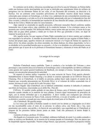 En contraste con la árida y silenciosa oscuridad que envolvía la casa de Schuman, en Fátima había
caído una hermosa noche aterciopelada, por la que se deslizaba una serpenteante hilera de millares de
peregrinos con las diminutas llamas de sus velas, al son fluctuante del avemaría, en dirección a la
basílica. Era un contraste entre recuerdos polvorientos de hombres muertos desde hacía tiempo,
silenciados para siempre en Estrasburgo, y el alma viva y palpitante de una comunidad de creyentes que
renovaba su esperanza y avivaba su fe en la inmortalidad, garantizada sólo por el todopoderoso hijo del
Dios viviente y ofrecida a la humanidad por mediación de una doncella del campo, convertida ahora en
Reina de los Cielos y Madre de todos los seres humanos.
       Algo especial se encarnaba en aquella procesión, reflexionó monseñor Daniel conforme andaba
lentamente tras el papa eslavo, algo simbólico de la condición humana. A los cristianos nunca se les
prometía una victoria mundial. Por definición bíblica, nunca serían más que un resto, el tocón de lo que
había sido un gran árbol, podado y talado por la mano de Dios que premiaba el amor, sin dejar de
imponer la justicia de su ley.
       Allí, aquella noche, los que seguían al Santo Padre caminaban por el único camino que conducía
con seguridad a la salvación. A entender de monseñor Daniel, de todos los que seguían al Santo Padre, e
incluso del propio papa, aquellos minutos de veneración musical a la Virgen de Fátima les suponía un
dulce alivio: las almas cansadas, las almas asustadas, las almas dudosas, las almas angustiadas. La luz a
su alrededor en la oscuridad bastaba para su consuelo, y la luz a su alrededor era suficientemente oscura
para permitir que el acero de su fe perforara el firmamento humano y alcanzara el trono del Padre en el
Cielo.


                                       Los amigos de los amigos

                                                TRECE

      Nicholas Clatterbuck nunca cambiaba. Tanto si conducía a los invitados del Vaticano y otros
personajes a una reunión única en la historia en Estrasburgo como si desempeñaba sus labores cotidianas
como gerente del cuartel general londinense de Benthoek, era siempre el mismo. Siempre paternalista,
aunque con una peculiar presunción de autoridad.
      Ni siquiera el intenso tráfico vespertino de la zona noroeste de Nueva York parecía alterarlo.
Indudablemente el doctor Ralph Channing y los demás lo estarían esperando en la Cliffview House de
Channing. Pero ni Clatterbuck, ni el diablo en persona, podían hacer nada respecto al camión de la
limpieza que avanzaba penosamente por Riverside Drive, ni al volumen de tráfico acumulado tras el
mismo, bocinas al vuelo, al norte de la calle Noventa y Seis.
      -Hemos llegado -dijo Clatterbuck con su habitual cordialidad, mientras le indicaba al conductor
una hilera de limusinas, estacionadas ya en doble fila-. Pare ahí.
      Cliffview. El nombre estaba grabado en una placa de bronce, pero el británico apenas le prestó
atención cuando entraba en la mansión de trece plantas. Conocía aquel monumento de principios de
siglo, con la misma intimidad que a su propietario. A decir verdad, casi cualquiera que estuviera
familiarizado con el noroeste de Nueva York, conocía Cliffview, si no por el nombre, por lo menos por
su distintivo socarrén, coronado por una vistosa cúpula de cristal junto al río Hudson.
      -Ah, Clatterbuck. Mi querido amigo.
      La voz ronca que recibió a Nicholas cuando se reunió con los demás ya congregados en el ático
era tan inconfundible como el resto de su persona: la cabeza calva, una frente alta y lisa, unos
penetrantes ojos azules, una perilla, y la fuerza de una autoridad y una seguridad que ni Clatterbuck ni
ninguno de los presentes habían puesto jamás en duda. Todo ello pertenecía al doctor Ralph S.
Channing.
      -Lamento el retraso, profesor. El tráfico.
      -Ha llegado en el momento justo. En realidad, estábamos hablando de usted. Les estaba contando a
todos su victoria con Benthoek, en la reunión de la semana pasada en Estrasburgo. Pero me parece que
he despertado algunas inquietudes. Nuestro colega francés, aquí presente, considera la propuesta romana
                                                                                                      77
 