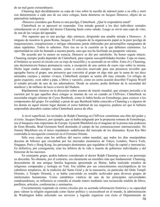 de un mal gusto extraordinario.
       Channing dejó decididamente su copa de vino sobre la mesilla de mármol junto a su silla y miró
con detenimiento a cada uno de sus once colegas, hasta detenerse en Jacques Deneuve, objeto de su
paternalista indulgencia.
       -Deneuve considera que Roma es una pocilga, Clatterbuck. ¿Qué le respondería usted?
       Clatterbuck no se apresuró en responder. Una mirada general a los diez individuos sentados
cómodamente en el estudio del doctor Channing bastó como saludo. Luego se sirvió una copa de vino,
de una de las vasijas del aparador.
       -Por supuesto que es una pocilga -dijo entonces, dirigiendo una amable mirada a Deneuve-. A
ninguno de nosotros le gusta Roma, Jacques. El conjunto de la organización papal es la peor pocilga de
maquinaciones, conspiraciones e intrigas inhumanas jamás elaboradas por personajillos repugnantes de
ideas repelentes. Todos lo sabemos. Pero ésa no es la cuestión en la que debemos centrarnos. La
oportunidad no sólo ha llamado a nuestra puerta, sino que nos ha facilitado un pasaporte vaticano.
       De acuerdo por lo menos en esencia, Deneuve se dio por satisfecho. Su honor seguía intacto.
Channing siempre podía depender de Clatterbuck, para reparar susceptibilidades heridas. Copa en mano,
el británico se acercó al círculo con su traje de mezclilla y se acomodó en un sillón. Entre él y Channing,
una decimotercera butaca permanecía vacía, a excepción de una cartera de cuero rojo sobre la misma.
Dicho lugar estaba siempre vacante, como si estuviera reservado para una presencia invisible que
agregaba fuerza al grupo, una presencia que convertía al grupo en algo más que la suma de sus doce
animados cuerpos y mentes vivaces. Clatterbuck siempre se sentía allí muy cómodo. Un refugio de
gusto exquisito, «con sabor a pipa, a libros y varonil», como en cierta ocasión describió Virginia Woolf
el estudio privado de uno de sus admiradores. Desde su asiento, podía disfrutar de la oscuridad del
atardecer y de millares de luces a través del Hudson.
       Rápidamente inmerso en la discusión sobre asuntos de interés mundial, que siempre precedía a la
cuestión por la que aquellos doce colegas se reunían de vez en cuando en Cliffview, Clatterbuck no
necesitaba ningún informe de Cyrus Benthoek, como lo había hecho en Estrasburgo, para conocer a los
componentes del grupo. En realidad, a pesar de que Benthoek había conocido a Channing y a algunos de
los demás en aquel mismo lugar durante el curso habitual de sus negocios, pudiera ser que le hubiera
sorprendido descubrir cuánto sabía Clatterbuck acerca de ellos.

       A nivel superficial, los invitados de Ralph Channing en Cliffview constituían una élite del poder y
el éxito. Jacques Deneuve, por ejemplo, que se había indignado por la propuesta romana de Estrasburgo,
era el banquero más importante de Europa. Gynneth Blashford era el magnate de la prensa más poderoso
de Gran Bretaña. Brad Gernstein Snell dominaba el campo de las comunicaciones internacionales. Sir
Jimmie Blackburn era el único mandatario sudafricano del mercado de los diamantes. Kyun Kia Moi
controlaba la navegación comercial en el Extremo Oriente.
       Sólo esos cinco eran los artífices del nuevo orden mundial, que todos los días manipulaban
docenas de billones que circulaban por los mercados monetarios de Tokyo, Londres, Nueva York,
Singapur, París y Hong Kong, los personajes dominantes que regulaban el flujo de capital y mercancías.
En definitiva, por consiguiente, eran los árbitros de la vida o muerte de gobiernos individuales y del
bienestar de las naciones.
       En semejante grupo, podría haberse considerado al doctor Ralph Channing como a un personaje
en discordia. No obstante, por el contrario, era claramente un miembro más que fundamental. Channing,
descendiente de una antigua familia hugonota aposentada en Maine, había realizado estudios de
religiones comparadas y teología en Yale. Era célebre por sus conocimientos enciclopédicos de los
caballeros templarios, de la tradición del Santo Grial y de la masonería, en particular del Ordo Templi
Orientis, o Templo Oriental, y se había convertido en notable archivador para diversos grupos de
intelectuales humanistas. Como catedrático vitalicio de una de las principales universidades
estadounidenses, su influencia se extendía al mundo entero mediante una reconocida retahíla de libros,
panfletos, artículos, conferencias y seminarios.
       Crecientemente respetado en ciertos círculos por su acertada información histórica y su capacidad
para valorar la religión organizada como factor político y sociocultural en el mundo, la administración
de Washington había solicitado sus servicios y logrado organizar con éxito el Departamento de
                                                                                                        78
 