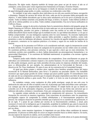 Educación. De algún modo, disponía también de tiempo para pasar un par de meses al año en el
extranjero, como asesor para varias organizaciones humanistas en Europa y Extremo Oriente.
       Por consiguiente, a pesar de no ser banquero ni dueño de intereses navieros, ningún componente
de aquel distinguido grupo podía, ni osaba, cuestionar sus credenciales como líder.
       En realidad, lo que unía a aquellos doce individuos no era sólo una cuestión de banca, navegación
o diamantes. Después de saciarse del néctar del éxito, cada uno de los presentes había perseguido otro
objetivo. Y todos habían descubierto que la única meta satisfactoria era la de servir al príncipe de este
mundo. Todos se habían sometido a las pruebas del fuego, el dolor y la muerte. Todos habían recibido el
sello de la «última palabra» en su alma. Todos estaban comprometidos. Ésa era la fuerza unificadora en
Cliffview House.
       No obstante, aunque la devoción al príncipe fuera la característica distintiva del pequeño grupo de
Ralph Channing en Cliffview, dicha devoción no tenía nada que ver con un personaje de aspecto cabrío,
orejas puntiagudas, pezuñas con garras y hediondo como una mofeta en un cubo de basura. Todos
habían descubierto hacía mucho tiempo que la realidad era otra. Lo que habían descubierto -y a lo que se
habían comprometido- era una inteligencia suprema entre los seres humanos. Su creciente implicación
en el proceso había adoptado un rumbo especial, había permitido a aquellos hombres, contra todo
pronóstico y entre los habitantes del planeta, reconocer los vínculos de aquella inteligencia suprema con
el «proceso», someterse en los aspectos prácticos a la misma y seguir de ese modo las huellas de la
historia.
       A ninguno de los presentes en Cliffview se le consideraría malvado, según la interpretación actual
de dicho término. Un apretón de manos de cualquiera de los presentes era tan válido como un contrato.
En cuestiones políticas, eran personas correctas, lo que equivale a decir que no eran extremistas. En
cuestiones sociales eran aceptables, es decir, habían demostrado sus preocupaciones humanitarias y su
generosidad filantrópica. Y en cuestiones de fidelidad matrimonial, se ajustaban a las normas vigentes
de respetabilidad.
       Tampoco podía nadie tildarlos ofensivamente de conspiradores. Eran sencillamente un grupo de
individuos con sentimientos comunes respecto a los asuntos humanos. En este sentido, como cualquiera
de ellos podía atestiguar, puesto que todos presidían diversas juntas de empresas alrededor del mundo,
poco se diferenciaban de, por ejemplo, los administradores de la Universidad de Harvard, o los
directivos de The Times londinense. Ni, para el caso, de los comisarios de la Comunidad Europea.
       Al igual que dichos grupos y muchos otros, aquellos doce hombres actuaban dentro del marco
reconocido de la libertad democrática, para llevar a la práctica sus preciados ideales. Era ineludible
reconocer que aquel grupo gozaba de ciertas ventajas que pocos podían igualar. El extraordinario éxito
de cada uno de sus componentes permitía que el conjunto del grupo emprendiera una labor de ingeniería
social y modelación política a gran escala. Pero el poder y el éxito no eran la principal clave de su
influencia.
       Su verdadera ventaja, como cualquiera de ellos podía atestiguar, surgía de una sola cosa: la
dedicación de cada uno de ellos al espíritu como tal, al personaje que todos describían como «príncipe».
Las ventajas que ello les proporcionaba les parecían infinitas. El simple hecho de que su interés no
coincidía con el de las principales religiones, les permitía pensar de una forma más universal que si
hubieran sido judíos, cristianos o musulmanes. Eran, por consiguiente, más tolerantes, más humanos.
       La segunda ventaja radicaba en su capacidad de comprensión del «proceso». Su extraordinaria
formación los convertía en maestros ingenieros. Eran conscientes de encontrarse entre los poquísimos
privilegiados capaces de comprender la calidad sobrehumana y el funcionamiento progresivo del
proceso. Su ventajosa situación les permitía entender que el proceso no es cuestión de una generación, ni
de un siglo. Y a pesar de que estaban por encima de su funcionamiento cotidiano, o anual, para
reconocer el rostro de la inteligencia que lo impulsaba, aceptaban la realidad de que, para la mayoría de
la población -incluidos muchos adeptos y promotores a niveles inferiores-, el proceso sólo se conocía
por sus obras.
       Para ellos, como maestros ingenieros, lo importante era que dichas obras cambiaran de manera
permanente. El proceso no debía dejar de crecer en ningún momento hacia su último objetivo. En teoría,
era una especie de reacción en cadena, con la sociedad como reactor.
       Era fundamental para el proceso que el cambio se hubiera convertido ahora en la pauta dominante
                                                                                                       79
 