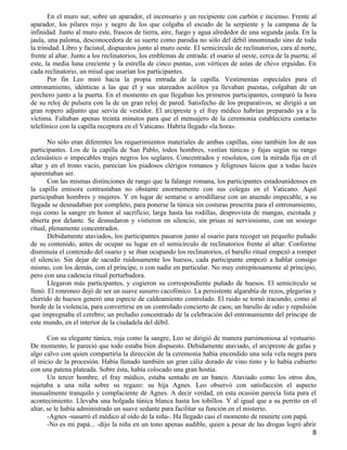 En el muro sur, sobre un aparador, el incensario y un recipiente con carbón e incienso. Frente al
aparador, los pilares rojo y negro de los que colgaba el escudo de la serpiente y la campana de la
infinidad. Junto al muro este, frascos de tierra, aire, fuego y agua alrededor de una segunda jaula. En la
jaula, una paloma, desconocedora de su suerte como parodia no sólo del débil innominado sino de toda
la trinidad. Libro y facistol, dispuestos junto al muro oeste. El semicírculo de reclinatorios, cara al norte,
frente al altar. Junto a los reclinatorios, los emblemas de entrada: el osario al oeste, cerca de la puerta; al
este, la media luna creciente y la estrella de cinco puntas, con vértices de astas de chivo erguidas. En
cada reclinatorio, un misal que usarían los participantes.
       Por fin Leo miró hacia la propia entrada de la capilla. Vestimentas especiales para el
entronamiento, idénticas a las que él y sus atareados acólitos ya llevaban puestas, colgaban de un
perchero junto a la puerta. En el momento en que llegaban los primeros participantes, comparó la hora
de su reloj de pulsera con la de un gran reloj de pared. Satisfecho de los preparativos, se dirigió a un
gran ropero adjunto que servía de vestidor. El arcipreste y el fray médico habrían preparado ya a la
víctima. Faltaban apenas treinta minutos para que el mensajero de la ceremonia estableciera contacto
telefónico con la capilla receptora en el Vaticano. Habría llegado «la hora».

       No sólo eran diferentes los requerimientos materiales de ambas capillas, sino también los de sus
participantes. Los de la capilla de San Pablo, todos hombres, vestían túnicas y fajas según su rango
eclesiástico o impecables trajes negros los seglares. Concentrados y resolutos, con la mirada fija en el
altar y en el trono vacío, parecían los piadosos clérigos romanos y feligreses laicos que a todas luces
aparentaban ser.
       Con las mismas distinciones de rango que la falange romana, los participantes estadounidenses en
la capilla emisora contrastaban no obstante enormemente con sus colegas en el Vaticano. Aquí
participaban hombres y mujeres. Y en lugar de sentarse o arrodillarse con un atuendo impecable, a su
llegada se desnudaban por completo, para ponerse la túnica sin costuras prescrita para el entronamiento,
roja como la sangre en honor al sacrificio, larga hasta las rodillas, desprovista de mangas, escotada y
abierta por delante. Se desnudaron y vistieron en silencio, sin prisas ni nerviosismo, con un sosiego
ritual, plenamente concentrados.
       Debidamente ataviados, los participantes pasaron junto al osario para recoger un pequeño puñado
de su contenido, antes de ocupar su lugar en el semicírculo de reclinatorios frente al altar. Conforme
disminuía el contenido del osario y se iban ocupando los reclinatorios, el barullo ritual empezó a romper
el silencio. Sin dejar de sacudir ruidosamente los huesos, cada participante empezó a hablar consigo
mismo, con los demás, con el príncipe, o con nadie en particular. No muy estrepitosamente al principio,
pero con una cadencia ritual perturbadora.
       Llegaron más participantes, y cogieron su correspondiente puñado de huesos. El semicírculo se
llenó. El ronroneo dejó de ser un suave susurro cacofónico. La persistente algarabía de rezos, plegarias y
chirrido de huesos generó una especie de caldeamiento controlado. El ruido se tornó iracundo, como al
borde de la violencia, para convertirse en un controlado concierto de caos; un barullo de odio y repulsión
que impregnaba el cerebro; un preludio concentrado de la celebración del entronamiento del príncipe de
este mundo, en el interior de la ciudadela del débil.

       Con su elegante túnica, roja como la sangre, Leo se dirigió de manera parsimoniosa al vestuario.
De momento, le pareció que todo estaba bien dispuesto. Debidamente ataviado, el arcipreste de gafas y
algo calvo con quien compartiría la dirección de la ceremonia había encendido una sola vela negra para
el inicio de la procesión. Había llenado también un gran cáliz dorado de vino tinto y lo había cubierto
con una patena plateada. Sobre ésta, había colocado una gran hostia.
       Un tercer hombre, el fray médico, estaba sentado en un banco. Ataviado como los otros dos,
sujetaba a una niña sobre su regazo: su hija Agnes. Leo observó con satisfacción el aspecto
inusualmente tranquilo y complaciente de Agnes. A decir verdad, en esta ocasión parecía lista para el
acontecimiento. Llevaba una holgada túnica blanca hasta los tobillos. Y al igual que a su perrito en el
altar, se le había administrado un suave sedante para facilitar su función en el misterio.
       -Agnes -susurró el médico al oído de la niña-. Ha llegado casi el momento de reunirte con papá.
       -No es mi papá... -dijo la niña en un tono apenas audible, quien a pesar de las drogas logró abrir
                                                                                                             8
 