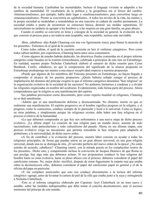 de la sociedad humana. Cambiaban las mentalidades. Incluso el lenguaje viviente se adaptaba a los
cambios de mentalidad. El vocabulario de la política y la geopolítica era el léxico del cambio.
«Internacionalismo», por ejemplo, había dado lugar a «multinacionalismo», para convertirse luego en
«transnacionalismo». Pronto se convertiría en «globalismo». A todos los niveles de la vida, las mentes y
la propia sociedad se modelaban y remodelaban en una reacción en cadena de cambio permanente. La
sociedad estaba a punto de reconstruir su estructura básica, destruir sus moldes separatistas. El
universalismo no tardaría en agrupar a los hombres y a las mujeres en una gran familia, un gran abrazo.
      Cuando el cambio se convierte en lema y consigna de la sociedad en general, la evolución en la
que consiste el proceso pasa a ser todavía más aceptable, más respetable, incluso más inevitable.

       -Bien, caballeros -dijo Ralph Channing con una voz ligeramente ronca, para llamar la atención de
los presentes-. Entremos en el quid de la cuestión.
       Como todos sabían, el quid de la cuestión consistía en leer el «informe categórico». Pero como
todos sabían también, por experiencia, Channing haría antes unos comentarios.
       -Como algunos de ustedes habrán deducido, las directrices finales contenidas en el propio informe
categórico están basadas en la reunión extraordinaria, celebrada a principios de este mes en Estrasburgo.
En realidad, nuestro propio Nicholas Clatterbuck elaboró el sumario de dicha reunión para Cyrus
Benthoek. Confío, caballeros, en que la comprensión del significado de la alianza propuesta en
Estrasburgo predisponga sus mentes a una mayor receptividad respecto a nuestras propuestas.
       »Puede que algunos de los miembros del Vaticano presentes en Estrasburgo, no hayan llegado a
comprender el alcance de los puentes propuestos. ¿Quién hubiera soñado conque el proceso de
implantación del dominio del príncipe exigiría lo que el informe categórico denomina "fase religiosa" en
la organización evolutiva de la sociedad de las naciones? No podemos limitarnos a condenar y a olvidar
las religiones organizadas en nombre del ocultismo. Evidentemente, todo forma parte del proceso. Ahora
comprendemos que la religión es una manifestación del espíritu.
       Sus palabras provocaron cierto descontento, pero como experto mundial en religiones, Channing
no se dejó amedrentar.
       -Admito que es una manifestación deforme y desencaminada. No obstante, insisto en que es
realmente una manifestación. El espíritu progresivo en el hombre significa progreso en la religión, y el
progreso, como lo conocemos, conduce siempre de lo particular y local a lo universal. Como es lógico,
en otras palabras, y simplemente porque las religiones existen, debe haber una fase religiosa en el
proceso evolutivo de la humanidad.
       »Lo que debemos comprender es que hoy nos enfrentamos a una nueva etapa de dicho proceso
evolutivo. ¡La última etapa! La creación de una religión para un mundo único, ausente de todo
nacionalismo, todo particularismo y todo culturalismo del pasado. Ahora, en sus últimas etapas, este
proceso evolutivo exige un mecanismo que permita remodelar la fase religiosa para adaptarla al
globalismo, a la universalidad, de dicho nuevo orden.
       »A fin de contribuir a la evolución del proceso, nuestra labor consiste en ayudar a todas las
religiones principales, de forma que puedan unirse en un gran abrazo universal, en una gran religión
universal, donde una no se distinga de otra. ¡El servidor perfecto del nuevo orden de la época! ¿No están
ustedes de acuerdo, caballeros? -Channing sonrió, con la mirada puesta en los complacidos rostros de
los presentes-. Dicho esto, y compartiendo incluso la convicción de Jacques Deneuve de que Roma es
una pocilga, hay algo más que debemos aclarar. Si nos proponemos conducir la fase religiosa del
hombre hasta su cima evolutiva, hasta su pleno abrazo con el proceso, debemos considerar el papel del
catolicismo romano. No, mejor dicho -rectificó, después de mirar fugazmente la carpeta roja que estaba
sobre la decimotercera silla-, debemos considerar el papel del catolicismo papal en general y el de la
oficina del papa en particular.
       »Y me complace anunciarles que esto nos conduce directamente a la lectura del informe
categórico -agregó, antes de levantar la cartera de piel de la silla que estaba junto a la suya y entregársela
a Nicholas Clatterbuck.
       -Éste es el informe categórico elaborado por Capstone -leyó Clatterbuck en un tono suave y
amable- sobre las medidas indispensables que debe tomar el concilio decimotercero, ante el ascenso
inminente del príncipe de este mundo.
                                                                                                          80
 