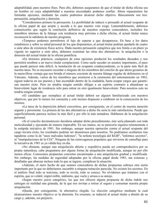 adaptabilidad, para nuestros fines. Para ello, debemos aseguramos de que el titular de dicha oficina sea
un hombre en cuya adaptabilidad a nuestras necesidades podamos confiar. Ahora repasaremos las
limitadas opciones, mediante las cuales podremos alcanzar dicho objetivo. Básicamente son tres:
persuasión, aniquilación y dimisión.
       "Consideremos primero la persuasión. La posibilidad de inducir o persuadir al actual ocupante de
la oficina papal de que acepte y acceda a lo que nuestro voto exige. Lamentablemente, debemos
comunicarles que según la conclusión definitiva de nuestros expertos conocedores, incluidos los
miembros internos de la falange con residencia muy próxima a dicha oficina, el actual titular nunca
reconocerá la sabiduría de nuestro programa.
       »Tampoco podemos permitirnos el lujo de esperar a que desaparezca. En base a los datos
estadísticos y sobre su salud personal de los que disponemos, al actual titular podrían quedarle de cuatro
a siete años de existencia física activa. Dada nuestra persuasión categórica que nos limita a un plazo ya
vigente no superior a siete años, debemos examinar las otras dos alternativas: la aniquilación o la
dimisión del actual titular de la oficina pontificia.
       »En términos prácticos, cualquiera de estas opciones producirá los resultados deseados y nos
permitirá nombrar a un nuevo titular complaciente. Como suele suceder en asuntos importantes, el paso
que puede parecer más difícil, la instalación de un ocupante condescendiente, es la parte más fácil de
nuestra tarea. No es necesario recordar a ninguno de los miembros del concilio de que ahora gozamos de
la maravillosa ventaja que nos brinda el número creciente de nuestra falange regular de defensores en el
Vaticano. Además, varios de los miembros que asistieron a la ceremonia del entronamiento en 1963,
siguen todavía en sus puestos y han ascendido dentro de la ciudadela, hasta ocupar cargos que garanti-
zan nuestro éxito. Pero no tendría ningún sentido obligar a un espíritu contrario a abandonar su
benevolente lugar de residencia sólo para entrar en otro igualmente benevolente. Para nosotros esto no
tendría ningún sentido.
       »El candidato que reemplace al actual titular deberá ser alguien familiarizado con nuestros
objetivos, que por lo menos los consienta y esté incluso dispuesto a colaborar en la consecución de los
mismos.
       »La tarea de la deposición deberá convertirse, por consiguiente, en el centro de nuestra atención
urgente y persistente. La primera de las dos alternativas a dicho fin sería la más satisfactoria. Puede que
superficialmente parezca incluso la más fácil y por ello la más tentadora. Hablamos de la aniquilación
personal.
       »Si el concilio decimotercero decidiera adoptar dicho procedimiento, éste sería planeado con toda
meticulosidad y ejecutado de manera impecable. En sus manos, no se parecería siquiera remotamente a
la estúpida iniciativa de 1981. Sin embargo, aunque nuestra operación contra el actual ocupante del
cargo tuviera éxito, los resultados podrían ser desastrosos para nosotros. No podríamos ocultarnos tras
tapaderas como la de "unos malvados ladrones", "la nefasta tecnología del KGB", "informes secretos",
ni "manipulaciones de la CIA". Ninguna de las extravaganzas populares que sirvieron de camuflaje para
la iniciativa de 1981 es ya válida hoy en día.
       »No obstante, aunque una aniquilación abierta y expeditiva pueda ser contraproductiva por su
propia naturaleza, cabe preguntarse por alguna forma de aniquilación modificada, aunque no por ello
menos eficaz. Conocemos propuestas concretas encaminadas a una aniquilación gradual y modificada.
Sin embargo, las medidas de seguridad adoptadas por la oficina papal desde 1981, tan extensas y
detalladas que abarcan incluso todo lo que se ingiere, complican la situación.
       »Además, el mero hecho de que seamos conocedores de dichas propuestas subraya otra razón
importante por la que no deberíamos sucumbir a ninguna tentación parecida. No existen los secretos. En
el análisis final todo se traiciona, todo se revela, todo se conoce. No olvidemos que tratamos con el
espíritu, que es volátil, imprevisible, indómito, que vuela y arrasa a su antojo.
       »Según nuestro juicio categórico, los que nos ofrecen alguna propuesta de dicha índole nos
entregan en realidad una granada, de la que nos invitan a retirar el seguro y consumar nuestra propia
aniquilación.
       »Queda, por consiguiente, la alternativa elegida. La elección categórica mediante la cual
alcanzaremos nuestro objetivo es la dimisión. En resumen, se inducirá al actual titular a dimitir de su
cargo y, además, sin perjuicio.
                                                                                                        82
 