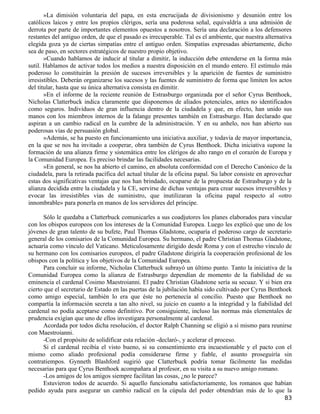 »La dimisión voluntaria del papa, en esta encrucijada de divisionismo y desunión entre los
católicos laicos y entre los propios clérigos, sería una poderosa señal, equivaldría a una admisión de
derrota por parte de importantes elementos opuestos a nosotros. Sería una declaración a los defensores
restantes del antiguo orden, de que el pasado es irrecuperable. Tal es el ambiente, que nuestra alternativa
elegida goza ya de ciertas simpatías entre el antiguo orden. Simpatías expresadas abiertamente, dicho
sea de paso, en sectores estratégicos de nuestro propio objetivo.
       »Cuando hablamos de inducir al titular a dimitir, la inducción debe entenderse en la forma más
sutil. Hablamos de activar todos los medios a nuestra disposición en el mundo entero. El estímulo más
poderoso lo constituirán la presión de sucesos irreversibles y la aparición de fuentes de suministro
irresistibles. Deberán organizarse los sucesos y las fuentes de suministro de forma que limiten los actos
del titular, hasta que su única alternativa consista en dimitir.
       »En el informe de la reciente reunión de Estrasburgo organizada por el señor Cyrus Benthoek,
Nicholas Clatterbuck indica claramente que disponemos de aliados potenciales, antes no identificados
como seguros. Individuos de gran influencia dentro de la ciudadela y que, en efecto, han unido sus
manos con los miembros internos de la falange presentes también en Estrasburgo. Han declarado que
aspiran a un cambio radical en la cumbre de la administración. Y en su anhelo, nos han abierto sus
poderosas vías de persuasión global.
       »Además, se ha puesto en funcionamiento una iniciativa auxiliar, y todavía de mayor importancia,
en la que se nos ha invitado a cooperar, obra también de Cyrus Benthoek. Dicha iniciativa supone la
formación de una alianza firme y sistemática entre los clérigos de alto rango en el corazón de Europa y
la Comunidad Europea. Es preciso brindar las facilidades necesarias.
       »En general, se nos ha abierto el camino, en absoluta conformidad con el Derecho Canónico de la
ciudadela, para la retirada pacífica del actual titular de la oficina papal. Su labor consiste en aprovechar
estas dos significativas ventajas que nos han brindado, ocuparse de la propuesta de Estrasburgo y de la
alianza decidida entre la ciudadela y la CE, servirse de dichas ventajas para crear sucesos irreversibles y
evocar las irresistibles vías de suministro, que inutilizaran la oficina papal respecto al «otro
innombrable» para ponerla en manos de los servidores del príncipe.

       Sólo le quedaba a Clatterbuck comunicarles a sus coadjutores los planes elaborados para vincular
con los obispos europeos con los intereses de la Comunidad Europea. Luego les explicó que uno de los
jóvenes de gran talento de su bufete, Paul Thomas Gladstone, ocuparía el poderoso cargo de secretario
general de los comisarios de la Comunidad Europea. Su hermano, el padre Christian Thomas Gladstone,
actuaría como vínculo del Vaticano. Meticulosamente dirigido desde Roma y con el estrecho vínculo de
su hermano con los comisarios europeos, el padre Gladstone dirigiría la cooperación profesional de los
obispos con la política y los objetivos de la Comunidad Europea.
       Para concluir su informe, Nicholas Clatterbuck subrayó un último punto. Tanto la iniciativa de la
Comunidad Europea como la alianza de Estrasburgo dependían de momento de la fiabilidad de su
eminencia el cardenal Cosimo Maestroianni. El padre Christian Gladstone sería su secuaz. Y si bien era
cierto que el secretario de Estado en las puertas de la jubilación había sido cultivado por Cyrus Benthoek
como amigo especial, también lo era que éste no pertenecía al concilio. Puesto que Benthoek no
compartía la información secreta a tan alto nivel, su juicio en cuanto a la integridad y la fiabilidad del
cardenal no podía aceptarse como definitivo. Por consiguiente, incluso las normas más elementales de
prudencia exigían que uno de ellos investigara personalmente al cardenal.
       Acordada por todos dicha resolución, el doctor Ralph Channing se eligió a sí mismo para reunirse
con Maestroianni.
       -Con el propósito de solidificar esta relación -declaró-, y acelerar el proceso.
       Si el cardenal recibía el visto bueno, si su consentimiento era incuestionable y el pacto con el
mismo como aliado profesional podía considerarse firme y fiable, el asunto proseguiría sin
contratiempos. Gynneth Blashford sugirió que Clatterbuck podría tomar fácilmente las medidas
necesarias para que Cyrus Benthoek acompañara al profesor, en su visita a su nuevo amigo romano.
       -Los amigos de los amigos siempre facilitan las cosas, ¿no le parece?
       Estuvieron todos de acuerdo. Si aquello funcionaba satisfactoriamente, los romanos que habían
pedido ayuda para asegurar un cambio radical en la cúpula del poder obtendrían más de lo que la
                                                                                                         83
 