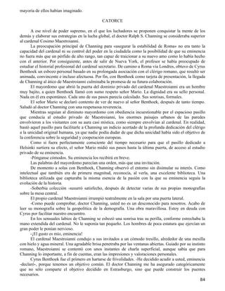 mayoría de ellos habían imaginado.

                                              CATORCE

      A ese nivel de poder supremo, en el que los luchadores se proponen conquistar la mente de los
demás y elaborar sus estrategias en la lucha global, el doctor Ralph S. Channing se consideraba superior
al cardenal Cosimo Maestroianni.
      La preocupación principal de Channing para «asegurar la estabilidad de Roma» no era tanto la
capacidad del cardenal ni su control del poder en la ciudadela como la posibilidad de que su eminencia
no fuera más que un pérfido de alto rango, tan capaz de traicionar a su nuevo amo como lo había hecho
con el anterior. Por consiguiente, antes de salir de Nueva York, el profesor se había preocupado de
estudiar el historial profesional del cardenal secretario. De camino a Roma vía Londres, obtuvo de Cyrus
Benthoek un esbozo personal basado en su prolongada asociación con el clérigo romano, que resultó ser
animada, convincente e incluso afectuosa. Por fin, con Benthoek como tarjeta de presentación, la llegada
de Channing al ático de Maestroianni culminaba la promesa de su futura colaboración.
      El mayordomo que abrió la puerta del dominio privado del cardenal Maestroianni era un hombre
muy bajito, a quien Benthoek llamó con sumo respeto señor Mario. La dignidad era su sello personal.
Nada en él era espontáneo. Cada uno de sus pasos parecía calculado. Sus sonrisas, formales.
      El señor Mario se declaró contento de ver de nuevo al señor Benthoek, después de tanto tiempo.
Saludó al doctor Channing con una respetuosa reverencia.
      Mientras seguían al diminuto mayordomo con obediencia incuestionable por el espacioso pasillo
que conducía al estudio privado de Maestroianni, los enormes paisajes urbanos de las paredes
envolvieron a los visitantes con su aura casi mística, como siempre envolvían al cardenal. En realidad,
bastó aquel pasillo para facilitarle a Channing un indicio acertado de la profunda dedicación del clérigo
a la unicidad original humana, ya que nadie podía dudar de que dicha unicidad había sido el objetivo de
la conferencia sobre la seguridad y cooperación europeas.
      Como si fuera perfectamente consciente del tiempo necesario para que el pasillo dedicado a
Helsinki surtiera su efecto, el señor Mario midió sus pasos hasta la última puerta, de acceso al estudio
privado de su eminencia.
      -Pónganse cómodos. Su eminencia los recibirá en breve.
      Las palabras del mayordomo parecían una orden, más que una invitación.
      De momento a solas con Benthoek, Channing observó el entorno sin disimular su interés. Como
intelectual que también era de primera magnitud, reconocía, al verla, una excelente biblioteca. Una
biblioteca utilizada que capturaba la misma esencia de la pasión con la que su eminencia seguía la
evolución de la historia.
      -Soberbia colección -susurró satisfecho, después de detectar varias de sus propias monografías
sobre la mesa central.
      El propio cardenal Maestroianni irrumpió teatralmente en la sala por una puerta lateral.
      -Como puede comprobar, doctor Channing, usted no es un desconocido para nosotros. Acabo de
leer su monografía sobre la geopolítica de la demografía. Una obra maravillosa. Estoy en deuda con
Cyrus por facilitar nuestro encuentro.
      En los sensuales labios de Channing se esbozó una sonrisa tras su perilla, conforme estrechaba la
mano extendida del cardenal. No le suponía tan pequeño. Los hombres de poca estatura que ejercían un
gran poder le ponían nervioso.
      -¡El gusto es mío, eminencia!
      El cardenal Maestroianni condujo a sus invitados a un cómodo tresillo, alrededor de una mesilla
con hielo y agua mineral. Una agradable brisa penetraba por las ventanas abiertas. Guiado por su instinto
romano, Maestroianni se contentó con unos instantes de charla superficial, aunque sabía que para
Channing lo importante, a fin de cuentas, eran las impresiones y valoraciones personales.
      Cyrus Benthoek fue el primero en hartarse de frivolidades. -He decidido acudir a usted, eminencia
-declaró-, porque tenemos un objetivo común. El doctor Channing me ha asegurado categóricamente
que no sólo comparte el objetivo decidido en Estrasburgo, sino que puede construir los puentes
necesarios.
                                                                                                      84
 