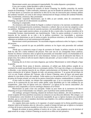 Maestroianni asintió, pero permaneció imperturbable. No estaba dispuesto a precipitarse.
       Cyrus, por su parte, estaba decidido a cebar el anzuelo.
       -Me he tomado la libertad de contarle al doctor Channing los detalles esenciales de nuestra
reunión de Estrasburgo. Y debo confesarle, eminencia, que me ha llenado de satisfacción. Ha sido como
si el buen doctor ya conociera con antelación la obra de los ritos de renovación para cristianos adultos
del cardenal Aureatini, así como la del consejo internacional de liturgia cristiana del cardenal Palombo.
Muy reconfortante, eminencia. Muy prometedor.
       -Comprendo -respondió Maestroianni, que lo daba ya por sentado, antes de concentrarse en
Channing, a la espera de oír directamente sus palabras.
       Channing lo comprendió.
       -Su eminencia sabe hasta dónde ha llegado a conducir el proceso a las naciones occidentales, por
el camino de la homogeneización económica, financiera y cultural -dijo en un tono tan categórico como
sus palabras-. Hablamos ya de más de cuarenta naciones y de una población cercana a los mil millones.
       »Si todo sigue según nuestros planes, en un plazo de dos a cuatro años, los países miembros de la
Comunidad Europea experimentarán una transformación. Todos los países perderán el control de la
mayoría de los sectores de su vida y de la política económica. Las necesidades y presiones
supranacionales determinan ya, por lo menos en parte, las políticas exteriores y de defensa. Los Estados
soberanos no tardarán en ser una reminiscencia del pasado.
       Maestroianni asintió pacientemente. No necesitaba ninguna conferencia sobre los logros y virtudes
del proceso.
       Channing se percató de que era preferible centrarse en los logros más personales del cardenal
secretario.
       -Desde que su eminencia ocupa el cargo de secretario de Estado, la política exterior de la Santa
Sede ha sido fiel a dicha tendencia del proceso. Para usar una de sus consagradas frases católicas,
durante los últimos veinticinco años su Iglesia ha procurado con tenacidad «unirse a la humanidad en la
construcción de la morada terrenal de los seres humanos». Incluso su acto de adoración más básico, la
propia misa, lleva ahora el sello de nuestro objetivo más preciado: ¡el nuevo orden! O novus ordo, como
lo llaman ustedes.
       Channing dio en el clavo con tanta elegancia, que incluso Maestroianni se sintió obligado a bajar
la guardia.
       -No pretendo llevar arena al desierto, eminencia, al señalar que dicha política surgida de su
secretaría ha creado una profunda fisura en su jerarquía católica. Por lo que mis colegas y yo alcanzamos
a dilucidar, a una inmensa mayoría de sus obispos, particularmente en Occidente, los entusiasma esta
nueva orientación de la Iglesia. Después de todo, son personas prácticas. Y no gozan del privilegio de
vivir en este Estado soberano del Vaticano -dijo el doctor Channing, antes de hacer una pausa para
admirar la vista desde el ático del cardenal-. Están sujetos ya a las presiones de la CE y de la asociación
de países de Europa oriental, así como de los pactos comerciales europeos, estadounidenses y asiáticos.
       »Como todos los demás, sus obispos han comprendido que, si no se convierten en participantes
activos de la construcción de este nuevo orden global, serán absorbidos por la vida cotidiana de sus
compatriotas. ¿Qué clase de Iglesia sería ésa, eminencia? ¡La Iglesia de las nuevas catacumbas! ¡Su
influencia sería comparable a la de los astrólogos tibetanos en la NASA!
       Maestroianni no pudo evitar una carcajada. Estaba un poco harto de la insistencia del doctor
Channing en lo que él denominaba «sus obispos», pero el profesor tenía sentido del humor.
       -Sin embargo -prosiguió Channing, después de inclinarse hacia adelante-, ahí está el problema. El
actual ocupante del trono pontificio encamina sus esfuerzos en una dirección diferente. Mis colegas y yo
lo interpretamos como heredero de la persuasión inaceptable de que su Iglesia incorpora una autoridad
absoluta, que se convierte en mandatos doctrinales que impiden a los católicos adaptarse al ritmo de los
demás ciudadanos del mundo.
       »Lo urgente ahora para muchos es lo siguiente: el actual ocupante de la oficina pontificia parece
disponer todavía de bastantes años de vida activa, cuando el tiempo útil para que su Iglesia se incorpore
a la base de la nueva estructura mundial no está a diez ni a cinco años vista.
       Después de aclarar en pocas palabras el motivo de su visita, cuyo propósito era el de destituir al
papa actual de su cargo, el doctor Channing se recostó en su sillón con aire pensativo.
                                                                                                        85
 