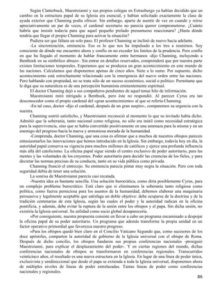 Según Clatterbuck, Maestroianni y sus propios colegas en Estrasburgo ya habían decidido que un
cambio en la estructura papal de su Iglesia era esencial, y habían solicitado exactamente la clase de
ayuda exterior que Channing podía ofrecer. Sin embargo, aparte de asentir de vez en cuando y reírse
apreciativamente un par de veces, el cardenal secretario no parecía querer comprometerse. ¿Cuánto
habría que insistir todavía para que aquel pequeño prelado presuntuoso reaccionara? ¿Hasta dónde
tendría que llegar el propio Channing para activar la situación?
       Pudiera ser que faltara un solo paso. El profesor Channing se inclinó de nuevo hacia adelante.
       -La sincronización, eminencia. Eso es lo que nos ha impulsado a los tres a reunirnos. Soy
consciente de dónde me encuentro ahora y confío en no exceder los límites de la prudencia. Pero confío
en que ha llegado el momento de hablar francamente entre hermanos -dijo Channing, incluyendo a
Benthoek en su simbólico abrazo-. Sin entrar en detalles reservados, comprenderá que por nuestra parte
existen limitaciones temporales. Esperamos que se produzca un gran acontecimiento en este mundo de
las naciones. Calculamos que disponemos apenas de cinco años. Siete a lo sumo. Por supuesto, dicho
acontecimiento está estrechamente relacionado con la emergencia del nuevo orden entre las naciones.
Pero hablando con propiedad, no se trata sólo de un suceso económico, social o político. Permítame que
le diga que su naturaleza es de una percepción humanista eminentemente espiritual.
       El doctor Channing dejó a sus compañeros pendientes de aquel tenue hilo de información.
       Maestroianni miró intrigado a Benthoek, pero éste no respondió. Al parecer Cyrus era tan
desconocedor como el propio cardenal del «gran acontecimiento» al que se refería Channing.
       -En tal caso, doctor -dijo el cardenal, después de un gran suspiro-, comparemos su urgencia con la
nuestra.
       Channing sonrió satisfecho, y Maestroianni reconoció al momento lo que su invitado había dicho.
Admitió que la soberanía, tanto nacional como religiosa, no sólo era inútil como necesidad estratégica
para la supervivencia, sino que se había convertido positivamente en una amenaza para la misma y en un
enemigo del progreso hacia la nueva y armoniosa morada de la humanidad.
       -Comprenda, doctor Channing, que una cosa es afirmar que a muchos de nuestros obispos parecen
entusiasmarlos las innovaciones que hemos introducido en la Iglesia. Sin embargo, todavía hoy en día, la
autoridad papal conserva su vigencia para muchos millones de católicos y ejerce una profunda influencia
más allá del catolicismo. La oficina papal sigue siendo el centro exclusivo de poder autoritario, para las
mentes y las voluntades de los creyentes. Poder autoritario para decidir las creencias de los fieles, y para
decretar las normas precisas de su conducta, tanto en su vida pública como privada.
       Channing frunció el entrecejo. Su eminencia parecía pintar muy negra la situación. Pero con toda
seguridad debía de tener una solución.
       La sonrisa de Maestroianni parecía casi recatada.
       -Nuestra idea es bastante sencilla. Una solución burocrática, como diría posiblemente Cyrus, para
un complejo problema burocrático. Está claro que si eliminamos la soberanía tanto religiosa como
política, como fuerza perniciosa para los asuntos de la humanidad, debemos elaborar una maquinaria
persuasiva y legalmente aceptable que satisfaga un doble objetivo: debe ocuparse de la doctrina y de la
tradición centenarias de esta Iglesia, según las cuales el poder y la autoridad radican en la oficina
pontificia, y además, debe evitar la ruptura de la unión entre los obispos y el papa. Sin dicha unión, no
existiría la Iglesia universal. Su utilidad como socio global desaparecería.
       »Por consiguiente, nuestra propuesta consiste en llevar a cabo un programa encaminado a despojar
la oficina papal de su poder autoritario. Un programa que además transforme la propia unidad en un
factor operativo primordial que favorezca nuestro progreso.
       »Para los obispos quedó bien claro en el Concilio Vaticano Segundo que, como sucesores de los
doce apóstoles, comparten la autoridad de gobierno de la Iglesia universal con el obispo de Roma.
Después de dicho concilio, los obispos fundaron sus propias conferencias nacionales -prosiguió
Maestroianni, para explicar el desplazamiento del poder-. Y en ciertas regiones del mundo, dichas
conferencias nacionales de obispos se transformaron en conferencias regionales. Transcurridos
veinticinco años, el resultado es una nueva estructura en la Iglesia. En lugar de una línea de poder única,
exclusivista y unidireccional que desde el papa se extienda a toda la Iglesia universal, disponemos ahora
de múltiples niveles de líneas de poder entrelazadas. Tantas líneas de poder como conferencias
nacionales y regionales.
                                                                                                         86
 