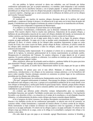 »En una palabra, la Iglesia universal es ahora una urdimbre, una red formada por dichas
conferencias episcopales que, por su propia naturaleza y su mandato, están dispuestas a una constante
acción y reacción con la cancillería vaticana y con el propio papado. Y aunque cada conferencia está
presidida por un obispo local, todos los obispos han pasado a depender de lo que ellos denominan periti,
o asesores expertos. ¿Supongo que es usted consciente de la influencia de dichos periti en los obispos
del Concilio Vaticano Segundo?
       Channing asintió.
       -El resultado es que muchos de nuestros obispos discrepan ahora de la política del actual
pontificado, y empiezan a limitar el alcance y la influencia de lo que antes era la única línea de poder del
papado. Consideramos que ha llegado el momento de centrar el enfoque de su insatisfacción con Roma.
       Channing creía comprender el argumento de Maestroianni.
       -Y su objetivo es el de destituir al actual titular de la oficina papal.
       -No, profesor. Consideramos, evidentemente, que la dimisión voluntaria del actual pontífice es
esencial. Pero nuestro objetivo final es mucho más ambicioso. Educiremos de los propios obispos, y
hablamos de una abrumadora mayoría de los cuatro mil obispos alrededor del mundo, un instrumento de
validez canónica, que hemos denominado apropiadamente «criterio común de los obispos».
       »Si lo logramos, dejará de ser el papa quien dirija la unión. En su lugar, los propios obispos
exigirán un papa unificador. Un papa con el que se puedan sentir cómodamente unidos en un cuerpo
episcopal. Es decir, el criterio común de los obispos debe considerar lógicamente al papa no como
vicario de Cristo, sino como vicario de Pedro, primer obispo de Roma. Asimismo, el criterio común de
los obispos debe considerar lógicamente a todos los obispos, unidos y por un igual, como vicarios
colectivos de Jesucristo.
       Ralph Channing estaba impresionado. Si se adoptara el criterio de su eminencia como doctrina
oficial de la Iglesia, la estructura gubernamental de la misma experimentaría un profundo cambio.
Desaparecería el centralismo del Vaticano. En asuntos religiosos, el papa dejaría de ser el pastor
supremo. En asuntos políticos, perdería su soberanía. Los cambios no tendrían que ser confirmados por
el sumo pontífice para adquirir validez.
       -Bien, eminencia, ahora que ha aclarado usted su objetivo, ¿podemos hablar de los pasos previstos
para alcanzarlo? Porque, supongo, ahí es donde precisa usted nuestra ayuda.
       Llegados a este punto, le resultó fácil a Maestroianni definir las tres etapas por las que se debía
proceder.
       -Exactamente. El primer paso será el más difícil. Mediante el vehículo de sus propias
conferencias, introduciremos a los obispos en las numerosas ventajas prácticas y en los beneficios del
nuevo orden mundial. Nuestra estrategia consistirá en centrarnos en primer lugar en las conferencias
presididas por los obispos más influyentes.
       A juicio de Maestroianni, las conferencias fundamentales eran las de Europa occidental.
       -¿Por qué? -preguntó retóricamente el cardenal-. Pues porque los obispos, en dichos países, poseen
las tradiciones más antiguas y más ricas, y porque en la actualidad la población de las zonas donde viven
esos obispos se homogeniza y unifica para formar la gran Europa futura. Además, porque dichos obispos
comprenderán que su inclusión en el nuevo consenso público será esencial para todos los aspectos de
viabilidad de su organización.
       »Es evidente que debemos poder ofrecerles ventajas indispensables para sus necesidades.
Facilidades bancarias, por ejemplo. Facilidades sociales para sus esfuerzos evangélicos. Una legislación
favorable a sus derechos civiles, a su situación en el campo de la enseñanza, a su privilegiada situación
tributaria, y al sobreseimiento de pleitos contra clérigos que hayan cometido alguna diablura.
       »Con el progreso de dicho consenso, los obispos discreparán crecientemente de la política papal.
Gracias a los múltiples niveles de las conferencias episcopales, se educirá otro nivel de consenso, un
consenso sólido, votado formalmente y expresado de manera abierta: el criterio común de los obispos.
Dicho instrumento se hará evidente en términos tan categóricos como los siguientes: el Santo Padre
actual no es un papa unificador. El criterio de los obispos aspira a un papa unificador. El criterio de los
obispos exige que dimita de su cargo, como se le obliga en la actualidad a cualquier otro obispo a los
setenta y cinco años.
       »No cabe duda de que este papa es un testarudo -agregó Maestroianni, mientras le brindaba a
                                                                                                         87
 