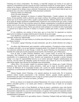 Channing una sonrisa conspiradora-. No obstante, es imposible imaginar que incluso él sea capaz de
soportar la extraordinaria presión ejercida por dicho instrumento formal de su propia Iglesia: el criterio
común de los obispos, expresado de forma oficial a través de las conferencias episcopales, mediante el
cual el conjunto de los obispos exija su dimisión. Resumiendo, no me cabe la menor duda de que en un
período de dos a tres años el actual Santo Padre presentará su dimisión.
      Channing estaba casi embelesado.
      -Estoy con usted, eminencia.
      -Segundo paso -prosiguió sin demora el cardenal Maestroianni-. Cuando cualquier otro obispo
dimite, el sumo pontífice recibe su dimisión, que acepta o rechaza. Sin embargo, puesto que no podemos
esperar que sea él mismo quien reciba y acepte su propia dimisión, debemos disponer de otros medios,
de un grupo de obispos igualmente aceptable desde un punto de vista constitucional, que reciba y acepte
la dimisión papal. Sólo en raras ocasiones ejercen los obispos conjuntamente su jurisdicción episcopal y
actúan como un solo cuerpo. Pero disponemos de dicho cuerpo, el sínodo episcopal internacional, que se
reúne de vez en cuando en Roma. Puesto que actúa de modo jerárquico en nombre de todo el episcopado
y a petición de la Iglesia universal, el sínodo es el órgano evidente para recibir y aceptar la dimisión
papal.
      »Y eso, caballeros, nos conduce al tercer paso, que es el más fácil. Se organizará un cónclave
papal como lo establece la antigua tradición para la elección de un nuevo papa.
      Cyrus Benthoek se percató por primera vez de lo realmente completo y detallado que era el plan
elaborado. Estaba muy impresionado.
      -Bien, eminencia, creo que estamos en el primer paso del proceso y que debemos concentrarnos en
los obispos europeos.
      -Y me parece -agregó Channing con igual entusiasmo- que ahí es donde entramos mis colegas y
yo.
      -En efecto -dijo Maestroianni, para responder a ambas preguntas-. El propuesto criterio común de
los obispos será inútil, a no ser que logremos incorporar pronto a los obispos de forma activa y rentable
a la estructura unificada de la gran Europa. A dicho fin, doctor Channing, las circunstancias nos han
brindado dos ruedas para nuestra maquinaria de persuasión. Dos hermanos, por si faltara poco.
      »Uno de ellos, el padre Christian Gladstone, está, o pronto estará, al servicio del Vaticano.
Entretanto, Paul Gladstone se ha ganado sus propios galones como internacionalista de habilidad
considerable en la organización de Cyrus. Nosotros nos ocuparemos de ascender a nuestro hermano
clérigo a un cargo de responsabilidad directiva en el sínodo episcopal. Dirigido cuidadosamente por
nosotros, será una especie de embajador errante del Vaticano, que evaluará de cerca las necesidades de
cada obispo elegido, para ofrecerle las facilidades antes mencionadas.
      »Ahora bien, a fin de poder cumplir las promesas dadas a los obispos que el padre Christian
Gladstone, bajo nuestra dirección, estime necesarias y dado que el cargo de secretario general del
Consejo de Ministros de la Comunidad Europea está a punto de quedar afortunadamente vacante,
proponemos el nombramiento de Paul Gladstone en lugar de cualquiera de los demás candidatos a dicho
cargo.
      »Hemos llegado, doctor Channing, a los aspectos prácticos de nuestro plan. Por el momento,
podemos reducir nuestra conversación a dos cuestiones básicas: ¿pueden ustedes garantizar el
nombramiento del señor Paul Gladstone para el cargo de secretario general del Consejo de Ministros de
la Comunidad Europea? Y si está en sus manos, ¿lo harán?

      Se hizo un silencio en el estudio del cardenal Maestroianni. Era como si cada uno de los presentes
hubiera concedido permiso a los demás para retirarse a reflexionar bajo el manto de sus propios
pensamientos.
      Maestroianni no miró a Cyrus Benthoek, en busca de apoyo o aprobación como solía hacerlo.
Benthoek era quien se sentía inusualmente incómodo. El prolongado silencio le resultaba muy irritante.
No pretendía comprender las cosas al nivel del profesor, ni aspirar a leer la mente de semejante maestro.
Pero tampoco alcanzaba a comprender qué le impedía a alguien tan inteligente como Channing aceptar
inmediatamente la propuesta.
      A decir verdad, poco era lo que pudiera retener a Channing. Cualquier duda que hubiera podido
                                                                                                       88
 