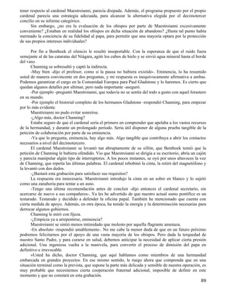 tener respecto al cardenal Maestroianni, parecía disipada. Además, el programa propuesto por el propio
cardenal parecía una estrategia adecuada, para alcanzar la alternativa elegida por el decimotercer
concilio en su informe categórico.
      Sin embargo, ¿no era la evaluación de los obispos por parte de Maestroianni excesivamente
conveniente? ¿Estaban en realidad los obispos en dicha situación de abandono? ¿Hasta tal punto había
mermado la conciencia de su fidelidad al papa, para permitir que una mayoría optara por la protección
de sus propios intereses individuales?

       Por fin a Benthoek el silencio le resultó insoportable. Con la esperanza de que el ruido fuera
semejante al de las cataratas del Niágara, agitó los cubos de hielo y se sirvió agua mineral hasta el borde
del vaso.
       Channing se sobresaltó y captó la indirecta.
       -Muy bien -dijo el profesor, como si la pausa no hubiera existido-. Eminencia, lo ha resumido
usted de manera convincente en dos preguntas, y mi respuesta es inequívocamente afirmativa a ambas.
Podemos garantizar el cargo en la Comunidad Europea para Paul Gladstone y lo haremos. Es cierto que
quedan algunos detalles por ultimar, pero nada importante -aseguró.
       -Por ejemplo -preguntó Maestroianni, que todavía no se sentía del todo a gusto con aquel forastero
en su mundo.
       -Por ejemplo el historial completo de los hermanos Gladstone -respondió Channing, para empezar
por lo más evidente.
       Maestroianni no pudo evitar sonreírse.
       -¿Algo más, doctor Channing?
       Estaba seguro de que el cardenal sería el primero en comprender que apelaba a los vastos recursos
de la hermandad, y durante un prolongado período. Sería útil disponer de alguna prueba tangible de la
petición de colaboración por parte de su eminencia.
       -Ya que lo pregunta, eminencia, hay algo más. Algo tangible que contribuya a abrir los contactos
necesarios a nivel del decimotercero.
       El cardenal Maestroianni se levantó tan abruptamente de su sillón, que Benthoek temió que la
petición de Channing le hubiera ofendido. Vio que Maestroianni se dirigía a su escritorio, abría un cajón
y parecía manipular algún tipo de interruptores. A los pocos instantes, se oyó por unos altavoces la voz
de Channing, que repetía las últimas palabras. El cardenal rebobinó la cinta, la retiró del magnetófono y
la levantó con dos dedos.
       -¿Bastará esta grabación para satisfacer sus requisitos?
       La respuesta era innecesaria. Maestroianni introdujo la cinta en un sobre en blanco y lo sujetó
como una zanahoria para tentar a un asno.
       -Tengo una última recomendación antes de concluir -dijo entonces el cardenal secretario, sin
acercarse de nuevo a sus compañeros-. Ya les he advertido de que nuestro actual sumo pontífice es un
testarudo. Testarudo y decidido a defender la oficina papal. También he mencionado que cuenta con
cierta medida de apoyo. Además, en otra época, ha tenido la energía y la determinación necesarias para
derrocar algunos gobiernos.
       Channing le miró con fijeza.
       -¿Empieza ya a arrepentirse, eminencia?
       Maestroianni se sintió menos intimidado que molesto por aquella flagrante amenaza.
       -En absoluto -respondió amablemente-. No me cabe la menor duda de que en un futuro próximo
podremos felicitarnos por el apoyo de una vasta mayoría de los obispos. Pero dada la terquedad de
nuestro Santo Padre, y para curarse en salud, debemos anticipar la necesidad de aplicar cierta presión
adicional. Una ingeniosa vuelta a la manivela, para convertir el proceso de dimisión del papa en
definitivo e irrevocable.
       »Usted ha dicho, doctor Channing, que aquí hablamos como miembros de una hermandad
embarcada en grandes proyectos. En ese mismo sentido, le ruego ahora que comprenda que en una
situación terminal como la prevista, que supone la parte más delicada y sensible de nuestra operación, es
muy probable que necesitemos cierta cooperación fraternal adicional, imposible de definir en este
momento y que no constará en esta grabación.
                                                                                                        89
 