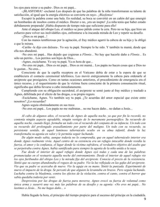 los ojos para mirar a su padre-. Dios es mi papá...
       -¡BLASFEMIA! -exclamó Leo después de que las palabras de la niña transformaran su talante de
satisfacción, al igual que la energía eléctrica se convierte en rayo-. ¡Blasfemia!
       Escupió la palabra como una bala. En realidad, su boca se convirtió en un cañón del que emergió
un bombardeo de insultos contra el médico. Doctor o no, ¡era un inepto! ¡La niña tenía que haber estado
debidamente preparada! ¡Había dispuesto de tiempo más que suficiente para ello!
       Ante el ataque del obispo Leo, el médico se puso pálido como la cera. Pero no su hija, que hizo un
esfuerzo para volver sus inolvidables ojos, enfrentarse a la iracunda mirada de Leo y repetir su desafío.
       -¡Dios es mi papá...!
       Con las manos temblorosas por la agitación, el fray médico agarró la cabeza de su hija y la obligó
a que le mirara.
       -Cariño -le dijo con dulzura-. Yo soy tu papá. Siempre lo he sido. Y también tu mamá, desde que
ella nos abandonó.
       -No eres mi papá... Has dejado que cogieran a Flinnie... No hay que hacerle daño a Flinnie... Es
sólo un perrito... Los perritos son hijos de Dios...
       -Agnes, escúchame. Yo soy tu papá. Ya es hora de que...
       -No eres mi papá... Dios es mi papá... Dios es mi mamá... Los papás no hacen cosas que a Dios no
le gustan... No eres...
       Consciente de que la capilla receptora en el Vaticano debía de estar a la espera de que se
estableciera el contacto ceremonial telefónico, Leo movió enérgicamente la cabeza para ordenarle al
arcipreste que prosiguiera. Como en tantas ocasiones anteriores, el procedimiento de emergencia era el
único recurso, y el requerimiento de que la víctima fuera consciente de la primera consumación ritual,
significaba que debía llevarse a cabo inmediatamente.
       Cumpliendo con su obligación sacerdotal, el arcipreste se sentó junto al fray médico y trasladó a
Agnes, debilitada por el efecto de las drogas, a su propio regazo.
       -Escúchame, Agnes. Yo también soy tu papá. ¿Te acuerdas del amor especial que existe entre
nosotros? ¿Lo recuerdas?
       Agnes seguía obstinadamente en sus trece.
       -No eres mi papá... Los papás no me maltratan... no me hacen daño... no dañan a Jesús...

      Al cabo de algunos años, el recuerdo de Agnes de aquella noche, ya que por fin la recordó, no
contenía ningún aspecto agradable, ningún vestigio de lo meramente pornográfico. Su recuerdo de
aquella noche, cuando llegó, formaba un todo con el recuerdo del conjunto de su infancia. Un todo con
su recuerdo del prolongado avasallamiento por parte del maligno. Un todo con su recuerdo, su
persistente sentido, de aquel luminoso tabernáculo oculto en su alma infantil, donde la luz
transformaba su agonía en valor y le permitía seguir luchando.
      De algún modo sabía, aunque todavía no lo comprendía, que en aquel tabernáculo interior era
donde Agnes realmente vivía. Aquel centro de su existencia era un refugio intocable donde residía la
fuerza, el amor y la confianza, el lugar donde la víctima sufridora, el verdadero objetivo del asalto que
se perpetraba contra Agnes, había santificado para siempre la agonía de la niña unida a la suya.
      Fue desde el interior de aquel refugio donde Agnes oyó todas y cada una de las palabras
pronunciadas en el vestuario aquella noche del entronamiento. Desde el interior de aquel refugio vio
los ojos furibundos del obispo Leo y la mirada fija del arcipreste. Conocía el precio de la resistencia.
Sintió que su cuerpo abandonaba el regazo de su padre. Vio la luz reflejada en las gafas del arcipreste.
Vio que su padre se acercaba de nuevo. Vio la aguja en su mano. Sintió la punzada. Experimentó de
nuevo el impacto de la droga. Se percató de que alguien la levantaba en brazos. Pero seguía luchando.
Luchaba contra la blasfemia, contra los efectos de la violación, contra el canto, contra el horror que
sabía quedaba todavía por venir.
      Desprovista por las drogas de fuerza para moverse, Agnes evocó su fuerza de voluntad como
única arma y susurró una vez más las palabras de su desafío y su agonía: «No eres mi papá... No
lastimes a Jesús... No me hagas daño... »

      Había llegado la hora, el principio del tiempo propicio para el ascenso del príncipe en la ciudadela.
                                                                                                         9
 