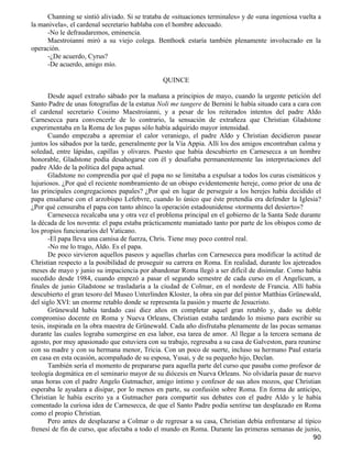 Channing se sintió aliviado. Si se trataba de «situaciones terminales» y de «una ingeniosa vuelta a
la manivela», el cardenal secretario hablaba con el hombre adecuado.
     -No le defraudaremos, eminencia.
     Maestroianni miró a su viejo colega. Benthoek estaría también plenamente involucrado en la
operación.
     -¿De acuerdo, Cyrus?
     -De acuerdo, amigo mío.

                                               QUINCE

       Desde aquel extraño sábado por la mañana a principios de mayo, cuando la urgente petición del
Santo Padre de unas fotografías de la estatua Noli me tangere de Bernini le había situado cara a cara con
el cardenal secretario Cosimo Maestroianni, y a pesar de los reiterados intentos del padre Aldo
Carnesecca para convencerle de lo contrario, la sensación de extrañeza que Christian Gladstone
experimentaba en la Roma de los papas sólo había adquirido mayor intensidad.
       Cuando empezaba a apremiar el calor veraniego, el padre Aldo y Christian decidieron pasear
juntos los sábados por la tarde, generalmente por la Vía Appia. Allí los dos amigos encontraban calma y
soledad, entre lápidas, capillas y olivares. Puesto que había descubierto en Carnesecca a un hombre
honorable, Gladstone podía desahogarse con él y desafiaba permanentemente las interpretaciones del
padre Aldo de la política del papa actual.
       Gladstone no comprendía por qué el papa no se limitaba a expulsar a todos los curas cismáticos y
lujuriosos. ¿Por qué el reciente nombramiento de un obispo evidentemente hereje, como prior de una de
las principales congregaciones papales? ¿Por qué en lugar de perseguir a los herejes había decidido el
papa ensañarse con el arzobispo Lefebvre, cuando lo único que éste pretendía era defender la Iglesia?
¿Por qué censuraba el papa con tanto ahínco la operación estadounidense «tormenta del desierto»?
       Carnesecca recalcaba una y otra vez el problema principal en el gobierno de la Santa Sede durante
la década de los noventa: el papa estaba prácticamente maniatado tanto por parte de los obispos como de
los propios funcionarios del Vaticano.
       -El papa lleva una camisa de fuerza, Chris. Tiene muy poco control real.
       -No me lo trago, Aldo. Es el papa.
       De poco sirvieron aquellos paseos y aquellas charlas con Carnesecca para modificar la actitud de
Christian respecto a la posibilidad de proseguir su carrera en Roma. En realidad, durante los ajetreados
meses de mayo y junio su impaciencia por abandonar Roma llegó a ser difícil de disimular. Como había
sucedido desde 1984, cuando empezó a pasar el segundo semestre de cada curso en el Angelicum, a
finales de junio Gladstone se trasladaría a la ciudad de Colmar, en el nordeste de Francia. Allí había
descubierto el gran tesoro del Museo Unterlinden Kloster, la obra sin par del pintor Matthias Grünewald,
del siglo XVI: un enorme retablo donde se representa la pasión y muerte de Jesucristo.
       Grünewald había tardado casi diez años en completar aquel gran retablo y, dado su doble
compromiso docente en Roma y Nueva Orleans, Christian estaba tardando lo mismo para escribir su
tesis, inspirada en la obra maestra de Grünewald. Cada año disfrutaba plenamente de las pocas semanas
durante las cuales lograba sumergirse en esa labor, esa tarea de amor. Al llegar a la tercera semana de
agosto, por muy apasionado que estuviera con su trabajo, regresaba a su casa de Galveston, para reunirse
con su madre y con su hermana menor, Tricia. Con un poco de suerte, incluso su hermano Paul estaría
en casa en esta ocasión, acompañado de su esposa, Yusai, y de su pequeño hijo, Declan.
       También sería el momento de prepararse para aquella parte del curso que pasaba como profesor de
teología dogmática en el seminario mayor de su diócesis en Nueva Orleans. No olvidaría pasar de nuevo
unas horas con el padre Angelo Gutmacher, amigo íntimo y confesor de sus años mozos, que Christian
esperaba le ayudara a disipar, por lo menos en parte, su confusión sobre Roma. En forma de anticipo,
Christian le había escrito ya a Gutmacher para compartir sus debates con el padre Aldo y le había
comentado la curiosa idea de Carnesecca, de que el Santo Padre podía sentirse tan desplazado en Roma
como el propio Christian.
       Pero antes de desplazarse a Colmar o de regresar a su casa, Christian debía enfrentarse al típico
frenesí de fin de curso, que afectaba a todo el mundo en Roma. Durante las primeras semanas de junio,
                                                                                                      90
 