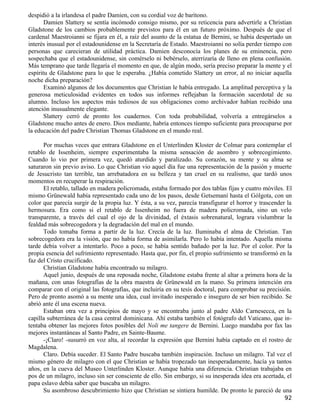 despidió a la irlandesa el padre Damien, con su cordial voz de barítono.
       Damien Slattery se sentía incómodo consigo mismo, por su reticencia para advertirle a Christian
Gladstone de los cambios probablemente previstos para él en un futuro próximo. Después de que el
cardenal Maestroianni se fijara en él, a raíz del asunto de la estatua de Bernini, se había despertado un
interés inusual por el estadounidense en la Secretaría de Estado. Maestroianni no solía perder tiempo con
personas que carecieran de utilidad práctica. Damien desconocía los planes de su eminencia, pero
sospechaba que el estadounidense, sin comérselo ni bebérselo, aterrizaría de lleno en plena confusión.
Más temprano que tarde llegaría el momento en que, de algún modo, sería preciso preparar la mente y el
espíritu de Gladstone para lo que le esperaba. ¿Había cometido Slattery un error, al no iniciar aquella
noche dicha preparación?
       Examinó algunos de los documentos que Christian le había entregado. La amplitud perceptiva y la
generosa meticulosidad evidentes en todos sus informes reflejaban la formación sacerdotal de su
alumno. Incluso los aspectos más tediosos de sus obligaciones como archivador habían recibido una
atención inusualmente elegante.
       Slattery cerró de pronto los cuadernos. Con toda probabilidad, volvería a entregárselos a
Gladstone mucho antes de enero. Dios mediante, habría entonces tiempo suficiente para preocuparse por
la educación del padre Christian Thomas Gladstone en el mundo real.

      Por muchas veces que entrara Gladstone en el Unterlinden Kloster de Colmar para contemplar el
retablo de Issenheim, siempre experimentaba la misma sensación de asombro y sobrecogimiento.
Cuando lo vio por primera vez, quedó aturdido y paralizado. Su corazón, su mente y su alma se
saturaron sin previo aviso. Lo que Christian vio aquel día fue una representación de la pasión y muerte
de Jesucristo tan terrible, tan arrebatadora en su belleza y tan cruel en su realismo, que tardó unos
momentos en recuperar la respiración.
      El retablo, tallado en madera policromada, estaba formado por dos tablas fijas y cuatro móviles. El
mismo Grünewald había representado cada uno de los pasos, desde Getsemaní hasta el Gólgota, con un
color que parecía surgir de la propia luz. Y ésta, a su vez, parecía transfigurar el horror y trascender la
hermosura. Era como si el retablo de Issenheim no fuera de madera policromada, sino un velo
transparente, a través del cual el ojo de la divinidad, el éxtasis sobrenatural, lograra vislumbrar la
fealdad más sobrecogedora y la degradación del mal en el mundo.
      Todo tomaba forma a partir de la luz. Crecía de la luz. Iluminaba el alma de Christian. Tan
sobrecogedora era la visión, que no había forma de asimilarla. Pero lo había intentado. Aquella misma
tarde debía volver a intentarlo. Poco a poco, se había sentido bañado por la luz. Por el color. Por la
propia esencia del sufrimiento representado. Hasta que, por fin, el propio sufrimiento se transformó en la
faz del Cristo crucificado.
      Christian Gladstone había encontrado su milagro.
      Aquel junio, después de una reposada noche, Gladstone estaba frente al altar a primera hora de la
mañana, con unas fotografías de la obra maestra de Grünewald en la mano. Su primera intención era
comparar con el original las fotografías, que incluiría en su tesis doctoral, para comprobar su precisión.
Pero de pronto asomó a su mente una idea, cual invitado inesperado e inseguro de ser bien recibido. Se
abrió ante él una escena nueva.
      Estaban otra vez a principios de mayo y se encontraba junto al padre Aldo Carnesecca, en la
capilla subterránea de la casa central dominicana. Ahí estaba también el fotógrafo del Vaticano, que in-
tentaba obtener las mejores fotos posibles del Noli me tangere de Bernini. Luego mandaba por fax las
mejores instantáneas al Santo Padre, en Sainte-Baume.
      -¡Claro! -susurró en voz alta, al recordar la expresión que Bernini había captado en el rostro de
Magdalena.
      Claro. Debía suceder. El Santo Padre buscaba también inspiración. Incluso un milagro. Tal vez el
mismo género de milagro con el que Christian se había tropezado tan inesperadamente, hacía ya tantos
años, en la cueva del Museo Unterlinden Kloster. Aunque había una diferencia. Christian trabajaba en
pos de un milagro, incluso sin ser consciente de ello. Sin embargo, si su inesperada idea era acertada, el
papa eslavo debía saber que buscaba un milagro.
      Su asombroso descubrimiento hizo que Christian se sintiera humilde. De pronto le pareció de una
                                                                                                        92
 