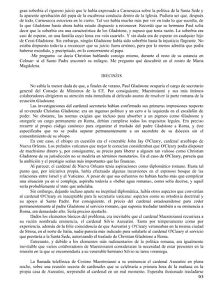 gran soberbia el riguroso juicio que le había expresado a Carnesecca sobre la política de la Santa Sede y
la aparente aprobación del papa de la escabrosa conducta dentro de la Iglesia. Pudiera ser que, después
de todo, Carnesecca estuviera en lo cierto. Tal vez había mucho más por ver en todo lo que sucedía, de
lo que Gladstone hasta ahora había estado dispuesto a reconocer. Recordó que su hermano Paul solía
decir que la soberbia era una característica de los Gladstone, y supuso que tenía razón. La soberbia era
casi de esperar, en una familia cuyo lema era «sin cuartel». Y sin duda era de esperar en cualquier hijo
de Cessi Gladstone. Sin embargo, ningún Gladstone había sido soberbio hasta la injusticia flagrante. No
estaba dispuesto todavía a reconocer que su juicio fuera erróneo, pero por lo menos admitía que podía
haberse excedido, y precipitado, en lo concerniente al papa.
      -Me pregunto -se decía Christian hablando consigo mismo, durante el resto de su estancia en
Colmar- si el Santo Padre encontró su milagro. Me pregunto qué descubrió en el rostro de María
Magdalena.

                                               DIECISÉIS

       No cabía la menor duda de que, a finales de verano, Paul Gladstone ocuparía el cargo de secretario
general del Consejo de Ministros de la CE. Por consiguiente, Maestroianni y sus más íntimos
colaboradores dirigieron su atención más inmediata al delicado asunto de resolver la parte romana de la
ecuación Gladstone.
       Las investigaciones del cardenal secretario habían confirmado sus primeras impresiones respecto
al reverendo Christian Gladstone: era un ingenuo político y un cero a la izquierda en el escalafón de
poder. No obstante, las normas exigían que incluso para absorber a un pigmeo como Gladstone y
otorgarle un cargo permanente en Roma, debían cumplirse todos los requisitos legales. Era preciso
recurrir al propio código canónico para organizar el traslado del padre Gladstone a Roma, y éste
especificaba que no se podía separar permanentemente a un sacerdote de su diócesis sin el
consentimiento de su obispo.
       En este caso, el obispo en cuestión era el venerable John Jay O'Cleary, cardenal arzobispo de
Nueva Orleans. Los prelados vaticanos que mejor le conocían consideraban que O'Cleary podía disponer
de muchísimo dinero y, por consiguiente, su precio para liberar a alguien tan valioso como Christian
Gladstone de su jurisdicción no se mediría en términos monetarios. En el caso de O'Cleary, parecía que
la ambición y el prestigio serían más importantes que las finanzas.
       Al parecer, el cardenal de Nueva Orleans tenía aspiraciones como diplomático romano. Hasta tal
punto que, por iniciativa propia, había efectuado algunas incursiones en el espinoso bosque de las
relaciones entre Israel y el Vaticano. A pesar de que sus esfuerzos no habían hecho más que complicar
una situación ya en sí compleja, aspiraba todavía a «beber agua romana», como solía decirse, y aquél
sería probablemente el trato que anhelaba.
       Sin embargo, dejando incluso aparte su ineptitud diplomática, había otros aspectos que convertían
al cardenal O'Cleary en inaceptable para la secretaría vaticana: aspectos como su ortodoxia doctrinal y
su apoyo al Santo Padre. Por consiguiente, el precio del cardenal estadounidense para ceder
permanentemente al padre Gladstone al servicio romano, que suponía trasladar también a su eminencia a
Roma, era demasiado alto. Sería preciso ajustarlo.
       Dados los elementos básicos del problema, era inevitable que el cardenal Maestroianni recurriera a
su recién nombrada eminencia, el cardenal Silvio Aureatini. Tanto por temperamento como por
experiencia, además de la feliz coincidencia de que Aureatini y O'Cleary veraneaban en la misma ciudad
de Stresa, en el norte de Italia, nadie parecía más indicado para señalarle al cardenal O'Cleary el servicio
que prestaría a la Santa Sede, autorizando el traslado de Christian Gladstone a Roma.
       Entretanto, y debido a los elementos más rudimentarios de la política romana, era igualmente
inevitable que varios colaboradores de Maestroianni consideraran la necesidad de estar presentes en la
reunión en la que se encomendaría a su venerable hermano Silvio su tarea veraniega.

      La llamada telefónica de Cosimo Maestroianni a su eminencia el cardenal Aureatini en plena
noche, sobre una reunión secreta de cardenales que se celebraría a primera hora de la mañana en la
propia casa de Aureatini, sorprendió al cardenal en un mal momento. Esperaba ilusionado trasladarse
                                                                                                        93
 