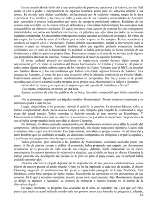 En ese mundo, donde había dos clases principales de personas, superiores e inferiores, era tan fácil
captar el olor a poder e independencia de aquellos hombres, como para los sabuesos olfatear a los
zorros. Su instinto para dichas cualidades, perfeccionado por la tradición romana, surgía de la dura
experiencia. Los nombres y las caras de todos y cada uno de los visitantes autoinvitados de Aureatini
eran conocidos a niveles inalcanzables por seres de categoría profesional inferior. Hablaban de los
asuntos más sensibles sin la menor falta de delicadeza y transmitían habitualmente los conceptos más
desagradables en términos cotidianos. En casos extremos, eran capaces de expresar las más repugnantes
inmoralidades, así como sus horribles alternativas, en palabras que sólo otros iniciados en su mundo
lograban comprender. Se encontraban entre quienes nunca carecían de fondos ni de amigos. En virtud de
sus cargos, les bastaba levantar el teléfono para acceder a quien se les antojara. Tenían acreedores y
deudores en lugares altos e inesperados. Podían obtener asesoramiento, capital o intervención para sí
mismos o para sus intereses. Aureatini también sabía que aquellos prelados compartían muchas
debilidades con el resto de la humanidad. En realidad, se había aprovechado de forma repetida de sus
limitaciones y defectos para sus propios fines. Pero nunca cometería el error de un novato, ni de alguien
que pretendiera alcanzar las estrellas. Nunca subestimaría el poder de aquellos hombres.
       El joven cardenal procuró no manifestar su impaciencia cuando durante algún tiempo la
conversación giró en torno al escándalo del Banco Internacional de Crédito y Comercio. Al parecer,
todos tenían alguna noticia sabrosa acerca de los vínculos del Banco Vaticano con el BICC, su relación
con Saddam Hussein y los intermediarios que habían transferido algunos billones de Saddam. Para
congoja de Aureatini, el tema dio pie a una discusión sobre la próxima conferencia en Oriente Medio.
Maestroianni anunció algunos nuevos nombramientos en perspectiva. Por fin, y como si de pronto
recordara que el joven cardenal estaba presente en su propia casa, Maestroianni se dirigió a Aureatini.
       -Venerable hermano, ¿me equivoco al suponer que está a punto de trasladarse a Stresa?
       -Eso espero, eminencia, en menos de una hora.
       Apenas acababan de salir las palabras de su boca, Aureatini comprendió que había cometido un
error.
       -No se preocupe -respondió con frígidos modales Maestroianni-. Pronto habremos terminado y su
eminencia podrá viajar en paz.
       Luego, dirigiéndose a los presentes, abordó el quid de la cuestión. En términos básicos, todos se
habían comprometido desde hacía mucho tiempo a una campaña para impedir la continuidad a largo
plazo del actual papado. Todos conocían la decisión tomada el mes anterior en Estrasburgo. Y
Maestroianni se había esforzado en informar a sus íntimos colegas sobre la importante cooperación a la
que se había comprometido hacía unos días el doctor Channing.
       No obstante, los datos puntuales mencionados por Maestroianni sirvieron para afilar la espada del
compromiso. Ahora pisaban todos un terreno inexplorado, sin ningún mapa para orientarse. Cuanto más
avanzaban, más virgen era el territorio. En cierto sentido, tanteaban su propio camino. En tal situación y
entre hombres que no confiaban en nadie, las decisiones compartidas los obligaban a erguir la espalda y
a confirmar su compromiso como testigos y participantes.
       Todos prestaban gran atención a las palabras de Maestroianni, conforme avanzaba punto tras
punto. A fin de ahorrar tiempo y definir el contenido, había preparado una carpeta con documentos
aclaratorios de la posición de cada uno de sus colegas. Además, había introducido en su léxico
conspiratorio los nuevos términos de «alternativa elegida», que al oírlos en boca del doctor Channing le
habían parecido una descripción tan precisa de lo previsto para el papa eslavo, que el cardenal había
decidido apropiárselos.
       -Nuestra alternativa elegida depende de la implantación de dos jóvenes estadounidenses, como
pilares de nuestro puente al ancho mundo. Como ya les he explicado a cada uno de ustedes, el doctor
Channing asegurará el nombramiento del joven y capacitado protegido de Cyrus Benthoek, Paul
Gladstone, como base europea de dicho puente. Encontrarán su currículum en los documentos de sus
carpetas. En lo que a nosotros concierne, nuestro joven socio aquí presente -dijo Maestroianni, después
de dirigir su atención a Aureatini- se ocupará de embarcar a nuestro hombre en el ámbito de la
alternativa elegida.
       En aquel momento, la pregunta más acuciante en el alma de Aureatini era: ¿por qué yo? Pero
puesto que nadie en aquel refinado mundo sería tan grosero como para formular tal pregunta y, además,
                                                                                                        95
 