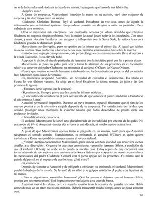 no se le había informado todavía acerca de su misión, la pregunta que brotó de sus labios fue:
       -Semplice o no?
       A forma de respuesta, Maestroianni introdujo la mano en su maletín, sacó otro conjunto de
carpetas y las distribuyó entre sus socios.
       -Gladstone, Christian Thomas -leyó el cardenal Pensabene en voz alta, antes de digerir la
información con su habitual agudeza-. Sorprendente -musitó, sin dirigirse a nadie en particular-. Pero
trabajarán para nosotros.
       Otros se mostraron más escépticos. Los cardenales decanos ya habían decidido que Christian
Gladstone no suponía ningún problema. Pero la madre de aquel joven todavía los inquietaba. Con tanto
dinero, y unos vínculos familiares tan antiguos e influyentes con la Santa Sede, la señora Francesca
Gladstone gozaba de demasiado poder.
       Maestroianni no discrepaba, pero su opinión era la misma que el primer día. Al igual que habían
resuelto muchos otros problemas a lo largo de los años, también solucionarían éste sobre la marcha.
       -En todo caso -agregó con optimismo-, este joven clérigo es en sí mismo nuestra llave de acceso a
la viuda Gladstone. Es la clave de todo.
       Aceptado lo dicho, el vínculo particular de Aureatini con la iniciativa pasó por fin a primer plano.
       Maestroianni se puso las gafas para leer y llamó la atención de los presentes en el documento
relativo al superior del padre Gladstone, su eminencia el cardenal O'Cleary de Nueva Orleans.
       -Parece que nuestro venerable hermano estadounidense ha descubierto los placeres del encantador
lago Maggiore como lugar de veraneo.
       -Sí, eminencia -respondió Aureatini, sin necesidad de consultar el documento-. Ha estado en
Stresa los tres últimos veranos. Se aloja en el hotel Excelsior la última semana de julio y las dos
primeras de agosto.
       -¿Entonces debo suponer que le conoce?
       -Sí, eminencia. Siempre quiere que le cuente las últimas noticias...
       -¿Tiene suficiente amistad con él para convencerle de que autorice al padre Gladstone a trasladarse
el año entero a Roma?
       Aureatini permaneció impasible. Durante un breve instante, especuló fríamente que el plan de los
nuevos puentes y de la alternativa elegida dependía de su respuesta. Tan satisfactoria era la idea, que
decidió prolongar unos momentos la evidente tensión que había descendido de pronto sobre sus
poderosos invitados.
       -Habrá dificultades, eminencia.
       El cardenal Maestroianni le lanzó una glacial mirada de incredulidad por encima de las gafas. No
era propio de Silvio Aureatini cometer dos errores en una década, ni mucho menos en una hora.
       -¿A saber?
       A pesar de que Maestroianni apenas lanzó su pregunta en un susurro, bastó para que Aureatini
recuperara el sentido común. -Esencialmente, su eminencia el cardenal O'Cleary es quien quiere
trasladarse a Roma -respondió de manera sumisa el joven cardenal.
       -¿Y bien? -replicó escuetamente Maestroianni, para indicar con toda claridad que resolviera dichos
detalles a su discreción-. Organice lo que crea conveniente, venerable hermano Silvio, a condición de
que el cardenal O'Cleary no acabe en la puerta de nuestra casa. Estoy seguro de que encontrará una
forma adecuada de recompensar a su eminencia de Nueva Orleans por cooperar con nosotros y satisfacer
las necesidades del padre Gladstone. Contará con el pleno apoyo del los presentes. Yo mismo seré la
guinda del pastel, en el supuesto de que lo haya. ¿Está claro?
       -Sí, eminencia.
       Después de someter a Aureatini y de obligarle a obedecer, su eminencia el cardenal Maestroianni
pinchó la burbuja de la tensión. Se levantó de su sillón y se golpeó satisfecho el pecho con la palma de
las manos.
       -¡Esto es vigorizante, venerables hermanos! ¿Qué les parece si dejamos que el hermano Silvio
prosiga con sus preparativos? Está impaciente por trasladarse a su querida Stresa.
       Aureatini movió la cabeza, pero en aquella ocasión tuvo la sensatez de guardar silencio. Había
cometido más de un error esa misma mañana. Debería transcurrir mucho tiempo antes de poder cometer
otro.
                                                                                                        96
 