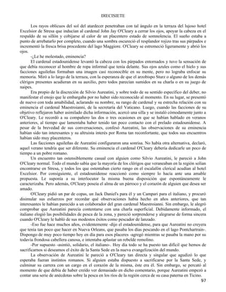 DIECISIETE

       Los rayos oblicuos del sol del atardecer penetraban con tal ángulo en la terraza del lujoso hotel
Excelsior de Stresa que inducían al cardenal John Jay O'Cleary a cerrar los ojos, apoyar la cabeza en el
respaldo de su sillón y cobijarse al calor de un placentero estado de somnolencia. El sueño estaba a
punto de arrebatarlo por completo, cuando una sombra oscureció el resplandor rojizo tras sus párpados e
incrementó la fresca brisa procedente del lago Maggiore. O'Cleary se estremeció ligeramente y abrió los
ojos.
       -¿Le he molestado, eminencia?
       El cardenal estadounidense levantó la cabeza con los párpados entornados y tuvo la sensación de
que debía reconocer al hombre de ropa informal que tenía delante. Sus ojos azules como el hielo y sus
facciones aguileñas formaban una imagen casi reconocible en su mente, pero no lograba enfocar su
memoria. Miró a lo largo de la terraza, con la esperanza de que el arzobispo Sturz o alguno de los demás
clérigos presentes acudieran en su auxilio, pero todos parecían sumidos en su charla o en su juego de
naipes.
       Era propio de la discreción de Silvio Aureatini, y sobre todo de su sentido específico del deber, no
manifestar el enojo que le embargaba por no haber sido reconocido al momento. En su lugar, se presentó
de nuevo con toda amabilidad, aclarando su nombre, su rango de cardenal y su estrecha relación con su
eminencia el cardenal Maestroianni, de la secretaría del Vaticano. Luego, cuando las facciones de su
objetivo reflejaron haber asimilado dicha información, acercó una silla y se instaló cómodamente junto a
O'Cleary. Le recordó a su compañero las dos o tres ocasiones en que se habían hablado en veranos
anteriores, al tiempo que lamentaba haber tenido tan poco contacto con el prelado estadounidense. A
pesar de la brevedad de sus conversaciones, confesó Aureatini, las observaciones de su eminencia
habían sido tan interesantes y su altruista interés por Roma tan reconfortante, que todos sus encuentros
habían sido muy placenteros.
       Las facciones aguileñas de Aureatini configuraron una sonrisa. No había otra alternativa, declaró,
aquel verano tendría que ser diferente. Su eminencia el cardenal O'Cleary debería dedicarle un poco de
tiempo a un pobre romano.
       Un encuentro tan ostensiblemente casual con alguien como Silvio Aureatini, le pareció a John
O'Cleary normal. Todo el mundo sabía que la mayoría de los clérigos que veraneaban en la región solían
encontrarse en Stresa, y todos los que ostentaban cierto rango en el escalafón clerical acudían al hotel
Excelsior. Por consiguiente, el estadounidense reaccionó como siempre lo hacía ante una amable
propuesta. Le suponía a su interlocutor la misma buena disposición que espontáneamente le
caracterizaba. Pero además, O'Cleary poseía el alma de un párroco y el corazón de alguien que desea ser
amado.
       O'Cleary pidió un par de copas, un Jack Daniel's para él y un Campari para el italiano, y procuró
disimular sus esfuerzos por recordar qué observaciones había hecho en años anteriores, que tan
interesantes le habían parecido a un colaborador del gran cardenal Maestroianni. Sin embargo, le alegró
comprobar que Aureatini parecía contentarse con una charla superficial. Debidamente informado, el
italiano elogió las posibilidades de pesca de la zona, y pareció sorprenderse y alegrarse de forma sincera
cuando O'Cleary le habló de sus modestos éxitos como pescador de lanzado.
       -Eso fue hace muchos años, evidentemente -dijo el estadounidense, para que Aureatini no creyera
que tenía tan poco que hacer en Nueva Orleans, que pasaba los días pescando en el lago Pontchartrain-.
Dispongo de muy poco tiempo hoy en día para esos placeres -agregó mientras se pasaba la mano por su
todavía frondosa cabellera canosa, e intentaba aplastar un rebelde remolino.
       -Por supuesto -asintió, solidario, el italiano-. Hoy día todo se ha puesto tan difícil que hemos de
sacrificarnos si deseamos el éxito de la Santa Sede en la nueva evangelización del mundo.
       La observación de Aureatini le pareció a O'Cleary tan directa y singular que agudizó lo que
esperaba fueran instintos romanos. Si alguien estaba dispuesto a sacrificarse por la Santa Sede, y
culminar su carrera con un cargo en el corazón de la misma, éste era él. Sin embargo, se percató al
momento de que debía de haber creído ver demasiado en dicho comentario, porque Aureatini empezó a
contar una serie de anécdotas sobre la pesca en los ríos de la región cerca de su casa paterna en Ticino.
                                                                                                        97
 