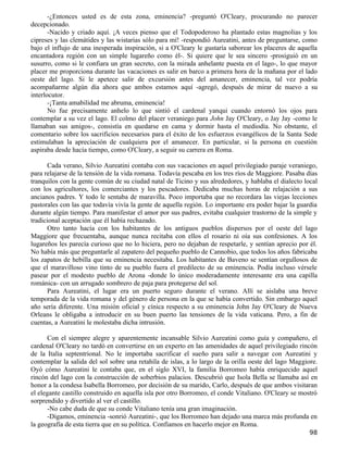-¿Entonces usted es de esta zona, eminencia? -preguntó O'Cleary, procurando no parecer
decepcionado.
       -Nacido y criado aquí. ¡A veces pienso que el Todopoderoso ha plantado estas magnolias y los
cipreses y las clemátides y las wistarias sólo para mí! -respondió Aureatini, antes de preguntarse, como
bajo el influjo de una inesperada inspiración, si a O'Cleary le gustaría saborear los placeres de aquella
encantadora región con un simple lugareño como él-. Si quiere que le sea sincero -prosiguió en un
susurro, como si le confiara un gran secreto, con la mirada anhelante puesta en el lago-, lo que mayor
placer me proporciona durante las vacaciones es salir en barco a primera hora de la mañana por el lado
oeste del lago. Si le apetece salir de excursión antes del amanecer, eminencia, tal vez podría
acompañarme algún día ahora que ambos estamos aquí -agregó, después de mirar de nuevo a su
interlocutor.
       -¡Tanta amabilidad me abruma, eminencia!
       No fue precisamente anhelo lo que sintió el cardenal yanqui cuando entornó los ojos para
contemplar a su vez el lago. El colmo del placer veraniego para John Jay O'Cleary, o Jay Jay -como le
llamaban sus amigos-, consistía en quedarse en cama y dormir hasta el mediodía. No obstante, el
comentario sobre los sacrificios necesarios para el éxito de los esfuerzos evangélicos de la Santa Sede
estimulaban la apreciación de cualquiera por el amanecer. En particular, si la persona en cuestión
aspiraba desde hacía tiempo, como O'Cleary, a seguir su carrera en Roma.

      Cada verano, Silvio Aureatini contaba con sus vacaciones en aquel privilegiado paraje veraniego,
para relajarse de la tensión de la vida romana. Todavía pescaba en los tres ríos de Maggiore. Pasaba días
tranquilos con la gente común de su ciudad natal de Ticino y sus alrededores, y hablaba el dialecto local
con los agricultores, los comerciantes y los pescadores. Dedicaba muchas horas de relajación a sus
ancianos padres. Y todo le sentaba de maravilla. Poco importaba que no recordara las viejas lecciones
pastorales con las que todavía vivía la gente de aquella región. Lo importante era poder bajar la guardia
durante algún tiempo. Para manifestar el amor por sus padres, evitaba cualquier trastorno de la simple y
tradicional aceptación que él había rechazado.
      Otro tanto hacía con los habitantes de los antiguos pueblos dispersos por el oeste del lago
Maggiore que frecuentaba, aunque nunca recitaba con ellos el rosario ni oía sus confesiones. A los
lugareños les parecía curioso que no lo hiciera, pero no dejaban de respetarle, y sentían aprecio por él.
No había más que preguntarle al zapatero del pequeño pueblo de Cannobio, que todos los años fabricaba
los zapatos de hebilla que su eminencia necesitaba. Los habitantes de Baveno se sentían orgullosos de
que el maravilloso vino tinto de su pueblo fuera el predilecto de su eminencia. Podía incluso vérsele
pasear por el modesto pueblo de Arona -donde lo único moderadamente interesante era una capilla
románica- con un arrugado sombrero de paja para protegerse del sol.
      Para Aureatini, el lugar era un puerto seguro durante el verano. Allí se aislaba una breve
temporada de la vida romana y del género de persona en la que se había convertido. Sin embargo aquel
año sería diferente. Una misión oficial y cínica respecto a su eminencia John Jay O'Cleary de Nueva
Orleans le obligaba a introducir en su buen puerto las tensiones de la vida vaticana. Pero, a fin de
cuentas, a Aureatini le molestaba dicha intrusión.

      Con el siempre alegre y aparentemente incansable Silvio Aureatini como guía y compañero, el
cardenal O'Cleary no tardó en convertirse en un experto en las amenidades de aquel privilegiado rincón
de la Italia septentrional. No le importaba sacrificar el sueño para salir a navegar con Aureatini y
contemplar la salida del sol sobre una retahíla de islas, a lo largo de la orilla oeste del lago Maggiore.
Oyó cómo Aureatini le contaba que, en el siglo XVI, la familia Borromeo había enriquecido aquel
rincón del lago con la construcción de soberbios palacios. Descubrió que Isola Bella se llamaba así en
honor a la condesa Isabella Borromeo, por decisión de su marido, Carlo, después de que ambos visitaran
el elegante castillo construido en aquella isla por otro Borromeo, el conde Vitaliano. O'Cleary se mostró
sorprendido y divertido al ver el castillo.
      -No cabe duda de que su conde Vitaliano tenía una gran imaginación.
      -Digamos, eminencia -sonrió Aureatini-, que los Borromeo han dejado una marca más profunda en
la geografía de esta tierra que en su política. Confiamos en hacerlo mejor en Roma.
                                                                                                       98
 