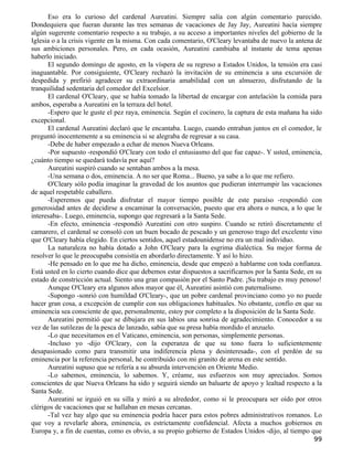 Eso era lo curioso del cardenal Aureatini. Siempre salía con algún comentario parecido.
Dondequiera que fueran durante las tres semanas de vacaciones de Jay Jay, Aureatini hacía siempre
algún sugerente comentario respecto a su trabajo, a su acceso a importantes niveles del gobierno de la
Iglesia o a la crisis vigente en la misma. Con cada comentario, O'Cleary levantaba de nuevo la antena de
sus ambiciones personales. Pero, en cada ocasión, Aureatini cambiaba al instante de tema apenas
haberlo iniciado.
      El segundo domingo de agosto, en la víspera de su regreso a Estados Unidos, la tensión era casi
inaguantable. Por consiguiente, O'Cleary rechazó la invitación de su eminencia a una excursión de
despedida y prefirió agradecer su extraordinaria amabilidad con un almuerzo, disfrutando de la
tranquilidad sedentaria del comedor del Excelsior.
      El cardenal O'Cleary, que se había tomado la libertad de encargar con antelación la comida para
ambos, esperaba a Aureatini en la terraza del hotel.
      -Espero que le guste el pez raya, eminencia. Según el cocinero, la captura de esta mañana ha sido
excepcional.
      El cardenal Aureatini declaró que le encantaba. Luego, cuando entraban juntos en el comedor, le
preguntó inocentemente a su eminencia si se alegraba de regresar a su casa.
      -Debe de haber empezado a echar de menos Nueva Orleans.
      -Por supuesto -respondió O'Cleary con todo el entusiasmo del que fue capaz-. Y usted, eminencia,
¿cuánto tiempo se quedará todavía por aquí?
      Aureatini suspiró cuando se sentaban ambos a la mesa.
      -Una semana o dos, eminencia. A no ser que Roma... Bueno, ya sabe a lo que me refiero.
      O'Cleary sólo podía imaginar la gravedad de los asuntos que pudieran interrumpir las vacaciones
de aquel respetable caballero.
      -Esperemos que pueda disfrutar el mayor tiempo posible de este paraíso -respondió con
generosidad antes de decidirse a encaminar la conversación, puesto que era ahora o nunca, a lo que le
interesaba-. Luego, eminencia, supongo que regresará a la Santa Sede.
      -En efecto, eminencia -respondió Aureatini con otro suspiro. Cuando se retiró discretamente el
camarero, el cardenal se consoló con un buen bocado de pescado y un generoso trago del excelente vino
que O'Cleary había elegido. En ciertos sentidos, aquel estadounidense no era un mal individuo.
      La naturaleza no había dotado a John O'Cleary para la esgrima dialéctica. Su mejor forma de
resolver lo que le preocupaba consistía en abordarlo directamente. Y así lo hizo.
      -He pensado en lo que me ha dicho, eminencia, desde que empezó a hablarme con toda confianza.
Está usted en lo cierto cuando dice que debemos estar dispuestos a sacrificarnos por la Santa Sede, en su
estado de constricción actual. Siento una gran compasión por el Santo Padre. ¡Su trabajo es muy penoso!
      Aunque O'Cleary era algunos años mayor que él, Aureatini asintió con paternalismo.
      -Supongo -sonrió con humildad O'Cleary-, que un pobre cardenal provinciano como yo no puede
hacer gran cosa, a excepción de cumplir con sus obligaciones habituales. No obstante, confío en que su
eminencia sea consciente de que, personalmente, estoy por completo a la disposición de la Santa Sede.
      Aureatini permitió que se dibujara en sus labios una sonrisa de agradecimiento. Conocedor a su
vez de las sutilezas de la pesca de lanzado, sabía que su presa había mordido el anzuelo.
      -Lo que necesitamos en el Vaticano, eminencia, son personas, simplemente personas.
      -Incluso yo -dijo O'Cleary, con la esperanza de que su tono fuera lo suficientemente
desapasionado como para transmitir una indiferencia plena y desinteresada-, con el perdón de su
eminencia por la referencia personal, he contribuido con mi granito de arena en este sentido.
      Aureatini supuso que se refería a su absurda intervención en Oriente Medio.
      -Lo sabemos, eminencia, lo sabemos. Y, créame, sus esfuerzos son muy apreciados. Somos
conscientes de que Nueva Orleans ha sido y seguirá siendo un baluarte de apoyo y lealtad respecto a la
Santa Sede.
      Aureatini se irguió en su silla y miró a su alrededor, como si le preocupara ser oído por otros
clérigos de vacaciones que se hallaban en mesas cercanas.
      -Tal vez hay algo que su eminencia podría hacer para estos pobres administrativos romanos. Lo
que voy a revelarle ahora, eminencia, es estrictamente confidencial. Afecta a muchos gobiernos en
Europa y, a fin de cuentas, como es obvio, a su propio gobierno de Estados Unidos -dijo, al tiempo que
                                                                                                      99
 