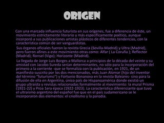 ORIGEN      Con una marcada influencia futurista en sus orígenes, fue a diferencia de éste, un movimiento estrictamente literario y más específicamente poético, aunque incorporó a sus publicaciones artistas plásticos de diferentes tendencias, con la característica común de ser vanguardistas.       Sus órganos oficiales fueron la revista Grecia (Sevilla-Madrid) y Ultra (Madrid), pero fueron afines a este movimiento otras como: Alfar ( La Coruña ); Reflector (Madrid); Ronsel (Vigo); Horizonte (Madrid).       La llegada de Jorge Luis Borges a Mallorca a principios de la década del veinte y su amistad con Jacobo Sureda serían determinantes, no sólo para la incorporación del primero a la corriente -que se formaliza con la publicación, en 1921, de un manifiesto suscrito por los dos mencionados, más Juan Alomar (hijo del inventor del término “futurismo”) y Fortunio Bonanova en la revista Baleares- sino para la difusión de ella en Argentina, único país de Hispanoamérica donde existió un grupo ultraísta y revistas relacionadas formalmente al movimiento: la mural Prisma (1921-22) y Proa 1era época (1922-1923). La característica diferenciante que tuvo el ultraísmo argentino del español fue que en el país sudamericano se le incorporaron dos elementos: el criollismo y la parodia.