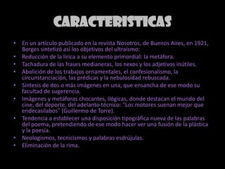 CARACTERISTICASEn un artículo publicado en la revista Nosotros, de Buenos Aires, en 1921, Borges sintetizó así los objetivos del ultraísmo:Reducción de la lírica a su elemento primordial: la metáfora.Tachadura de las frases medianeras, los nexos y los adjetivos inútiles.Abolición de los trabajos ornamentales, el confesionalismo, la circunstanciación, las prédicas y la nebulosidad rebuscada.Síntesis de dos o más imágenes en una, que ensancha de ese modo su facultad de sugerencia.Imágenes y metáforas chocantes, ilógicas, donde destacan el mundo del cine, del deporte, del adelanto técnico: "Los motores suenan mejor que endecasílabos" (Guillermo de Torre).Tendencia a establecer una disposición tipográfica nueva de las palabras del poema, pretendiendo de ese modo hacer ver una fusión de la plástica y la poesía.Neologismos, tecnicismos y palabras esdrújulas.Eliminación de la rima.