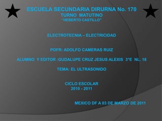 ESCUELA SECUNDARIA DIRURNA No. 170  TURNO  MATUTINO “HEBERTO CASTILLO” ELECTROTECNIA – ELECTRICIDAD POFR: ADOLFO CAMERAS RUIZ ALUMNO  Y EDITOR :GUDALUPE CRUZ JESUS ALEXIS  3°E  NL. 18 TEMA: EL ULTRASONIDO CICLO ESCOLAR  2010 - 2011                                                    MEXICO DF A 03 DE MARZODE 2011 