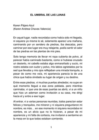 1
EL UMBRAL DE LAS LUNAS
Karen Pájaro Azul
(Karen Andrea Chaves Valencia)
En aquel lugar, nadie recordaba como había sido mi llegada,
ni siquiera yo misma lo sé, solamente aparecí una mañana,
caminando por un sendero de piedras, iba descalza, pero
caminar por ese lugar era muy relajante, podía sentir el calor
de las piedras en las plantas de mis pies.
Solo tengo memoria de llevar mi ropa cubierta de polvo, al
parecer había caminado bastante, como si hubiese cruzado
un desierto, mi cabello estaba algo enmarañado y sucio, mi
rostro estaba con sudor y polvo, mis labios agrietados por la
sed que llevaba y mis ojos reflejaban una mirada tranquila, a
pesar de como me veía, mi apariencia parecía la de una
chica que había olvidado su lugar de origen y su destino.
Entre esas piedras, vi muchas puertas alrededor, no supe en
qué momento llegué a esa zona poblada, pero mientras
caminaba, vi que una de esas puertas se abrió, vi a un niño
que hizo un ademan como invitación a su casa, me dirigí
hacia el y entre a ese lugar.
Al entrar, vi a varias personas reunidas, todos parecían estar
felices y tranquilos, me miraron y ni siquiera preguntaron mi
nombre, es más… en ese momento ni siquiera recordaba mi
nombre, es un alivio que no lo hicieran, a pesar de mi
apariencia y mi falta de cortesía, me invitaron a sentarme en
la mesa en la que todos estaban comiendo.
 