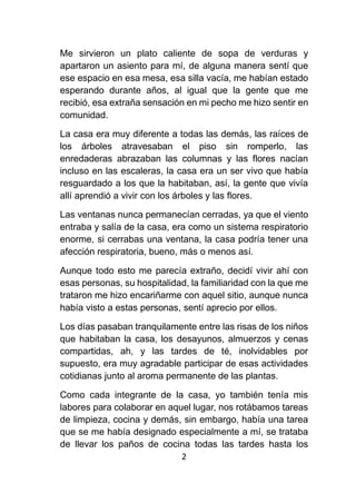 2
Me sirvieron un plato caliente de sopa de verduras y
apartaron un asiento para mí, de alguna manera sentí que
ese espacio en esa mesa, esa silla vacía, me habían estado
esperando durante años, al igual que la gente que me
recibió, esa extraña sensación en mi pecho me hizo sentir en
comunidad.
La casa era muy diferente a todas las demás, las raíces de
los árboles atravesaban el piso sin romperlo, las
enredaderas abrazaban las columnas y las flores nacían
incluso en las escaleras, la casa era un ser vivo que había
resguardado a los que la habitaban, así, la gente que vivía
allí aprendió a vivir con los árboles y las flores.
Las ventanas nunca permanecían cerradas, ya que el viento
entraba y salía de la casa, era como un sistema respiratorio
enorme, si cerrabas una ventana, la casa podría tener una
afección respiratoria, bueno, más o menos así.
Aunque todo esto me parecía extraño, decidí vivir ahí con
esas personas, su hospitalidad, la familiaridad con la que me
trataron me hizo encariñarme con aquel sitio, aunque nunca
había visto a estas personas, sentí aprecio por ellos.
Los días pasaban tranquilamente entre las risas de los niños
que habitaban la casa, los desayunos, almuerzos y cenas
compartidas, ah, y las tardes de té, inolvidables por
supuesto, era muy agradable participar de esas actividades
cotidianas junto al aroma permanente de las plantas.
Como cada integrante de la casa, yo también tenía mis
labores para colaborar en aquel lugar, nos rotábamos tareas
de limpieza, cocina y demás, sin embargo, había una tarea
que se me había designado especialmente a mí, se trataba
de llevar los paños de cocina todas las tardes hasta los
 