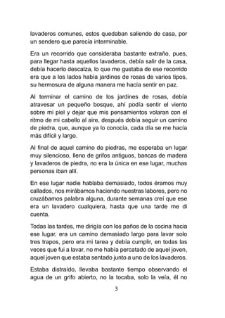 3
lavaderos comunes, estos quedaban saliendo de casa, por
un sendero que parecía interminable.
Era un recorrido que consideraba bastante extraño, pues,
para llegar hasta aquellos lavaderos, debía salir de la casa,
debía hacerlo descalza, lo que me gustaba de ese recorrido
era que a los lados había jardines de rosas de varios tipos,
su hermosura de alguna manera me hacía sentir en paz.
Al terminar el camino de los jardines de rosas, debía
atravesar un pequeño bosque, ahí podía sentir el viento
sobre mi piel y dejar que mis pensamientos volaran con el
ritmo de mi cabello al aire, después debía seguir un camino
de piedra, que, aunque ya lo conocía, cada día se me hacía
más difícil y largo.
Al final de aquel camino de piedras, me esperaba un lugar
muy silencioso, lleno de grifos antiguos, bancas de madera
y lavaderos de piedra, no era la única en ese lugar, muchas
personas iban allí.
En ese lugar nadie hablaba demasiado, todos éramos muy
callados, nos mirábamos haciendo nuestras labores, pero no
cruzábamos palabra alguna, durante semanas creí que ese
era un lavadero cualquiera, hasta que una tarde me di
cuenta.
Todas las tardes, me dirigía con los paños de la cocina hacia
ese lugar, era un camino demasiado largo para lavar solo
tres trapos, pero era mi tarea y debía cumplir, en todas las
veces que fui a lavar, no me había percatado de aquel joven,
aquel joven que estaba sentado junto a uno de los lavaderos.
Estaba distraído, llevaba bastante tiempo observando el
agua de un grifo abierto, no la tocaba, solo la veía, él no
 