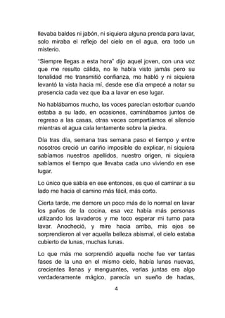 4
llevaba baldes ni jabón, ni siquiera alguna prenda para lavar,
solo miraba el reflejo del cielo en el agua, era todo un
misterio.
“Siempre llegas a esta hora” dijo aquel joven, con una voz
que me resulto cálida, no le había visto jamás pero su
tonalidad me transmitió confianza, me habló y ni siquiera
levantó la vista hacia mí, desde ese día empecé a notar su
presencia cada vez que iba a lavar en ese lugar.
No hablábamos mucho, las voces parecían estorbar cuando
estaba a su lado, en ocasiones, caminábamos juntos de
regreso a las casas, otras veces compartíamos el silencio
mientras el agua caía lentamente sobre la piedra.
Día tras día, semana tras semana paso el tiempo y entre
nosotros creció un cariño imposible de explicar, ni siquiera
sabíamos nuestros apellidos, nuestro origen, ni siquiera
sabíamos el tiempo que llevaba cada uno viviendo en ese
lugar.
Lo único que sabía en ese entonces, es que el caminar a su
lado me hacia el camino más fácil, más corto.
Cierta tarde, me demore un poco más de lo normal en lavar
los paños de la cocina, esa vez había más personas
utilizando los lavaderos y me toco esperar mi turno para
lavar. Anocheció, y mire hacia arriba, mis ojos se
sorprendieron al ver aquella belleza abismal, el cielo estaba
cubierto de lunas, muchas lunas.
Lo que más me sorprendió aquella noche fue ver tantas
fases de la una en el mismo cielo, había lunas nuevas,
crecientes llenas y menguantes, verlas juntas era algo
verdaderamente mágico, parecía un sueño de hadas,
 