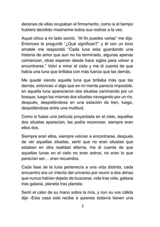 5
decenas de ellas ocupaban el firmamento, como si el tiempo
hubiera decidido mostrarme todos sus rostros a la vez.
Aquel chico a mi lado sonrió, “Al fin puedes verlas” me dijo.
Entonces le pregunté “¿Qué significan?” y él con un tono
amable me respondió “Cada luna esta guardando una
historia de amor que aun no ha terminado, algunas apenas
comienzan, otras esperan desde hace siglos para volver a
encontrarse.” Volví a mirar el cielo y me di cuenta de que
había una luna que brillaba con más fuerza que las demás.
Me quedé viendo aquella luna que brillaba más que las
demás, entonces vi algo que en mi mente parecía imposible,
en aquella luna aparecieron dos siluetas caminando por un
bosque, luego las mismas dos siluetas navegando por un río,
después, despidiéndose en una estación de tren, luego,
despidiéndose entre una multitud.
Como si fuese una película proyectada en el cielo, aquellas
dos siluetas aparecían, las podía reconocer, siempre eran
ellos dos.
Siempre eran ellos, siempre volvían a encontrarse, después
de ver aquellas siluetas, sentí que no eran siluetas que
estaban en otra realidad alterna, me di cuenta de que
aquellas lunas en el cielo no eran astros, no eran lo que
parecían ser… eran recuerdos.
Cada fase de la luna pertenecía a una vida distinta, cada
encuentro era un intento del universo por reunir a dos almas
que nunca habían dejado de buscarse, vida tras vida, galaxia
tras galaxia, planeta tras planeta.
Sentí el calor de su mano sobre la mía, y con su vos cálida
dijo -Esta casa solo recibe a quienes todavía tienen una
 
