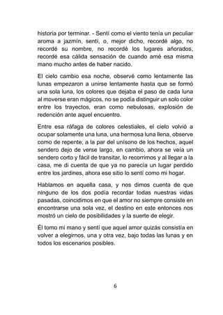 6
historia por terminar. - Sentí como el viento tenía un peculiar
aroma a jazmín, sentí, o, mejor dicho, recordé algo, no
recordé su nombre, no recordé los lugares añorados,
recordé esa cálida sensación de cuando amé esa misma
mano mucho antes de haber nacido.
El cielo cambio esa noche, observé como lentamente las
lunas empezaron a unirse lentamente hasta que se formó
una sola luna, los colores que dejaba el paso de cada luna
al moverse eran mágicos, no se podía distinguir un solo color
entre los trayectos, eran como nebulosas, explosión de
redención ante aquel encuentro.
Entre esa ráfaga de colores celestiales, el cielo volvió a
ocupar solamente una luna, una hermosa luna llena, observe
como de repente, a la par del unísono de los hechos, aquel
sendero dejo de verse largo, en cambio, ahora se veía un
sendero corto y fácil de transitar, lo recorrimos y al llegar a la
casa, me di cuenta de que ya no parecía un lugar perdido
entre los jardines, ahora ese sitio lo sentí como mi hogar.
Hablamos en aquella casa, y nos dimos cuenta de que
ninguno de los dos podía recordar todas nuestras vidas
pasadas, coincidimos en que el amor no siempre consiste en
encontrarse una sola vez, el destino en este entonces nos
mostró un cielo de posibilidades y la suerte de elegir.
Él tomo mi mano y sentí que aquel amor quizás consistía en
volver a elegirnos, una y otra vez, bajo todas las lunas y en
todos los escenarios posibles.
 