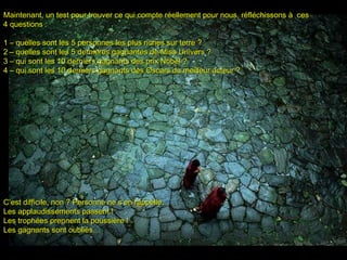 Maintenant, un test pour trouver ce qui compte réellement pour nous, réfléchissons à cesMaintenant, un test pour trouver ce qui compte réellement pour nous, réfléchissons à ces
4 questions :4 questions :
11 –– quelles sont lesquelles sont les 5 personnes les plus riches sur terre5 personnes les plus riches sur terre ??
2 –2 – quelles sont lesquelles sont les 5 dernières gagnantes de Miss Univers ?5 dernières gagnantes de Miss Univers ?
3 –3 – qui sont les 10 derniers gagnants des prix Nobel ?qui sont les 10 derniers gagnants des prix Nobel ?
4 –4 – qui sont les 10 derniers gagnants des Oscars du meilleur acteur ?qui sont les 10 derniers gagnants des Oscars du meilleur acteur ?
C’est difficile, non ? Personne ne s’en rappelle.C’est difficile, non ? Personne ne s’en rappelle.
Les applaudissements passent !Les applaudissements passent !
Les trophées prennent la poussière !Les trophées prennent la poussière !
Les gagnants sont oubliés…Les gagnants sont oubliés…
 