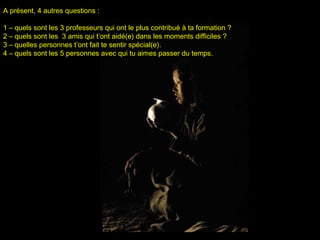 A présent, 4 autres questions :A présent, 4 autres questions :
1 –1 – quels sont les 3 professeurs qui ont le plus contribué à ta formation ?quels sont les 3 professeurs qui ont le plus contribué à ta formation ?
2 –2 – quels sont les 3 amis qui t’ont aidé(e) dans les moments difficiles ?quels sont les 3 amis qui t’ont aidé(e) dans les moments difficiles ?
3 –3 – quelles personnes t’ont fait te sentir spécial(e)quelles personnes t’ont fait te sentir spécial(e)..
4 –4 – quels sont les 5 personnes avec qui tu aimes passer du tempsquels sont les 5 personnes avec qui tu aimes passer du temps..
 