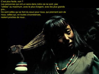 C’est plus facile, non ?C’est plus facile, non ?
Les personnes qui ont un sens dans notre vie ne sont, pasLes personnes qui ont un sens dans notre vie ne sont, pas
“côtées” au maximum, avec le plus d’argent, avec les plus grands“côtées” au maximum, avec le plus d’argent, avec les plus grands
prix...prix...
Ce sont celles qui se font du souci pour nous, qui prennent soin deCe sont celles qui se font du souci pour nous, qui prennent soin de
nous, celles qui, en toutes circonstances,nous, celles qui, en toutes circonstances,
restent proches de nous .restent proches de nous .
 