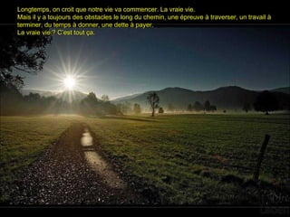 Longtemps, on croit que notre vie va commencer. La vraie vie.Longtemps, on croit que notre vie va commencer. La vraie vie.
Mais il y a toujours des obstacles le long du chemin, une épreuve à traverser, un travail àMais il y a toujours des obstacles le long du chemin, une épreuve à traverser, un travail à
terminer, du temps à donner, une dette à payer.terminer, du temps à donner, une dette à payer.
La vraie vie ? C’est tout ça.La vraie vie ? C’est tout ça.
 