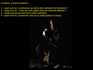 A présent, 4 autres questions :  1 –  quels sont les 3 professeurs qui ont le plus contribué à ta formation ? 2 –  quels sont les  3 amis qui t’ont aidé(e) dans les moments difficiles ? 3 –  quelles personnes t’ont fait te sentir spécial(e) . 4 –  quels sont les 5 personnes avec qui tu aimes passer du temps . 
