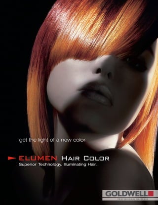 get the light of a new color
ELUMEN Hair Color
Superior Technology. Illuminating Hair.
GOLDWELL COSMETICS
981 Corporate Boulevard
Linthicum Heights, MD 21090
USA
1100 Courtneypark Drive, Unit 1
Mississauga, Ontario, L5T 1L7
Canada
Hotline for Technical Assistance
1-800-333 CHIC (U.S. and Canada)
In Quebec Call: 1-888-246-3670
Mon. 9:00 am - 5:00 pm E.S.T.
Tues. - Fri. 9:00 am - 6:00 pm E.S.T.
Sat. 9:30 am - 3:00 pm E.S.T.
www.elumen-haircolor.com
Goldwell is available exclusively to professional salons in...
Australia / Austria / Belgium / Canada / Croatia / Cyprus / Czech Republic / Denmark
Estonia / Finland / France / Germany / Greece / Hong Kong / Hungary / Indonesia / Italy
Japan / Korea / Latvia / Lithuania / Malaysia / Mexico / Netherlands / New Zealand
Norway / Poland / Portugal / Russia / Singapore / Slovania / South Africa / Spain / Sweden
Switzerland / Taiwan / Turkey / United Kingdom / USA / Yugoslavia
81159Copyright2003Goldwell
6603/Elumen Sales Brochure 2/6/08 3:13 PM Page 1
 