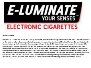Why E-luminate ?
Welcome to E-Luminate, one of the leading manufacturers of electronic cigarettes in the USA. The ‘E-luminate’ brand is
of the most popular tobacco manufacturing companies under Inter-Continental Trading USA Inc. Our specialization is
in manufacturing the best quality electronic cigarettes, e-liquid, Tank Kits, cartridges and accessories incomparable
to competitors in the present USA market. Our e-cigarette products have the reputation of being trendy and have
satisfied a large number of customers who vouch for our products and this is the simple formula for our success over
the short launching period particularly in the e-cigarettes sector. E-luminate e-cigarette starter kits are one of a kind
and are vastly popular among our clients. Our best quality e-cigarettes is the outcome of our years of research and the
best part is that E-luminate products can be availed at the most competitive prices online on our brand website.
You can also buy our products from local retail stores which can be found using the link to our Store Locator.

 
