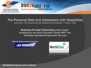 The Personal Web and Jobseekers with Disabilities Case Study > The Personal Web and Jobseekers with Disabilities > Victoria > 2009 Business-Provider Partnership  project output  developed by the Work Education Centre NMIT and  NorthStar Specialist Employment Services 