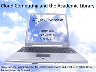 Cloud Computing and the Academic Library A Quick Overview ELUNA 2010 Fort Worth, TX May 12, 2010 Frank Cervone, Vice Chancellor for Information Services and Chief Information Officer Purdue University Calumet  