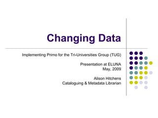 Changing Data
Implementing Primo for the Tri-Universities Group (TUG)
Presentation at ELUNA
May, 2009
Alison Hitchens
Cataloguing & Metadata Librarian
 