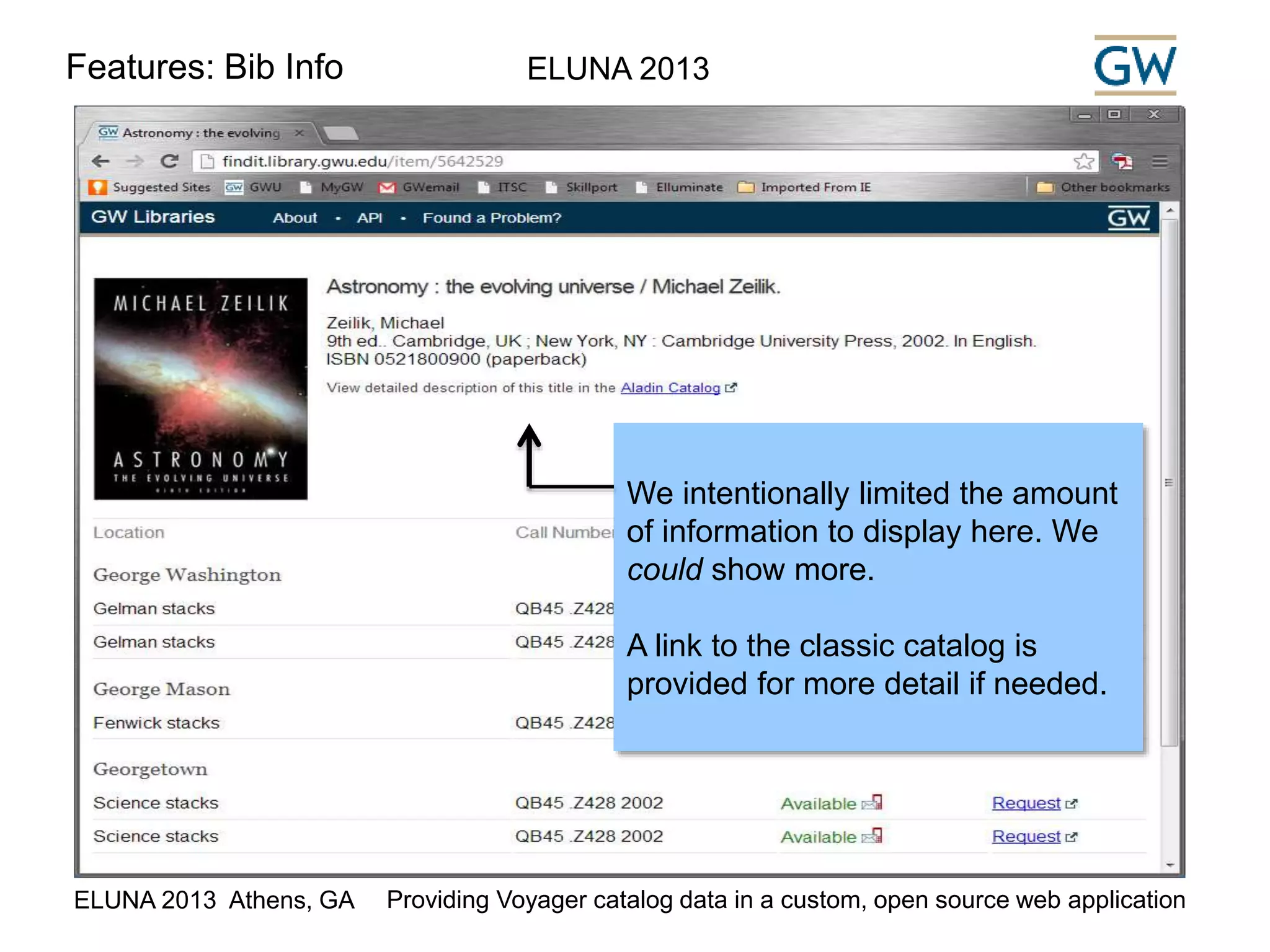 Features: Bib Info ELUNA 2013 
We intentionally limited the amount 
of information to display here. We 
could show more. 
A link to the classic catalog is 
provided for more detail if needed. 
ELUNA 2013 Athens, GA Providing Voyager catalog data in a custom, open source web application 
 