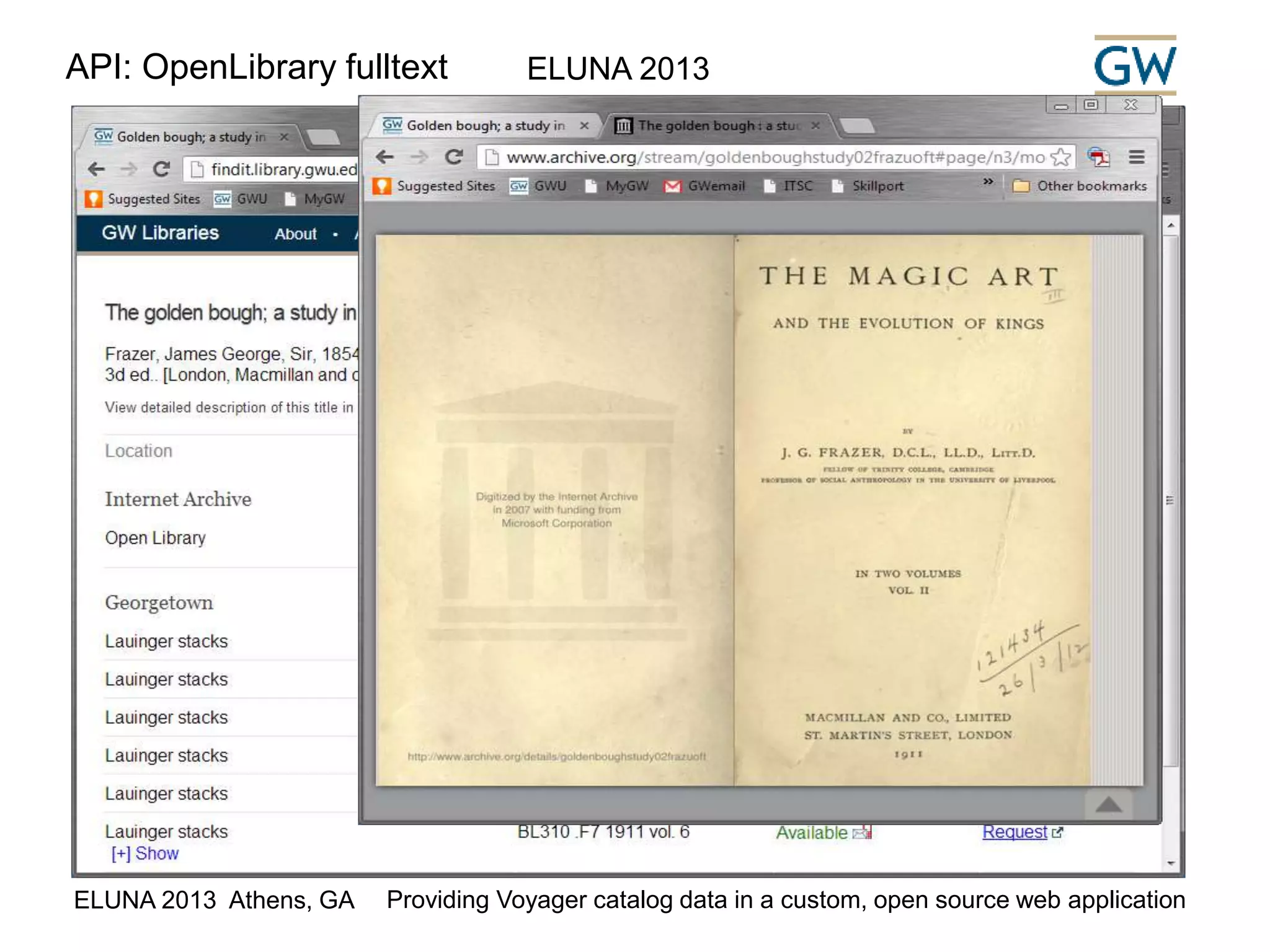 API: OpenLibrary fulltext ELUNA 2013 
While processing the request we check the 
OpenLibrary to see if a full text is available online. If 
so, we generate a link to the full text. 
Open Library Book API 
See: http://openlibrary.org/dev/docs/api/books 
Example: 
http://openlibrary.org/api/books?format=json&jscmd 
=data&bibkeys=LCCN:11025443 
ELUNA 2013 Athens, GA Providing Voyager catalog data in a custom, open source web application 
 