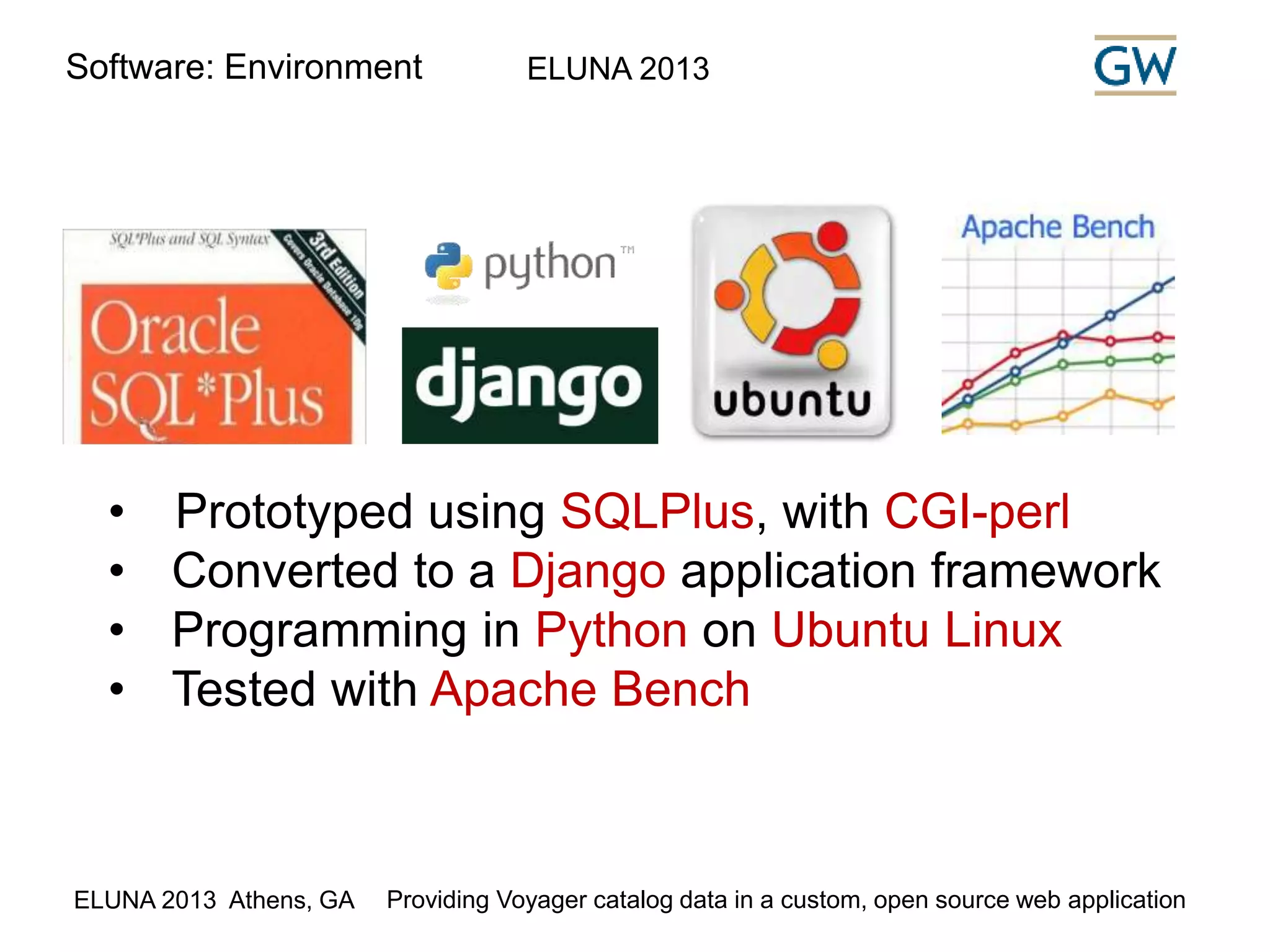 Software: Environment ELUNA 2013 
• Prototyped using SQLPlus, with CGI-perl 
• Converted to a Django application framework 
• Programming in Python on Ubuntu Linux 
• Tested with Apache Bench 
ELUNA 2013 Athens, GA Providing Voyager catalog data in a custom, open source web application 
 