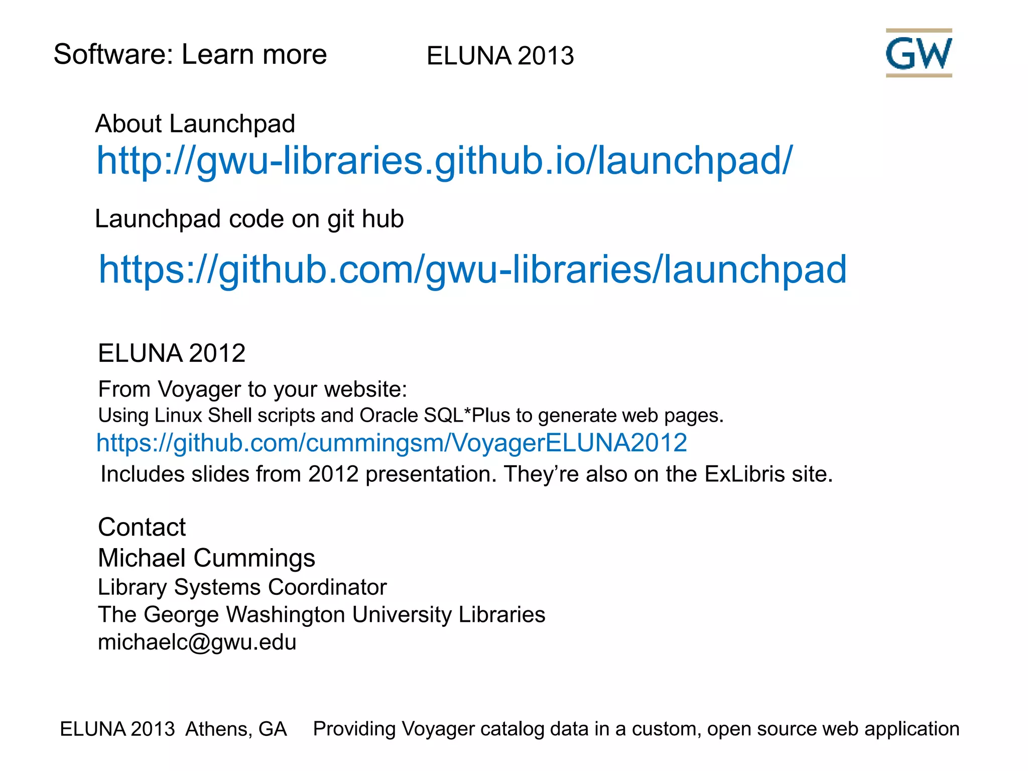 Software: Learn more ELUNA 2013 
About Launchpad 
http://gwu-libraries.github.io/launchpad/ 
Launchpad code on git hub 
https://github.com/gwu-libraries/launchpad 
ELUNA 2012 
From Voyager to your website: 
Using Linux Shell scripts and Oracle SQL*Plus to generate web pages. 
https://github.com/cummingsm/VoyagerELUNA2012 
Includes slides from 2012 presentation. They’re also on the ExLibris site. 
Contact 
Michael Cummings 
Library Systems Coordinator 
The George Washington University Libraries 
michaelc@gwu.edu 
ELUNA 2013 Athens, GA Providing Voyager catalog data in a custom, open source web application 
