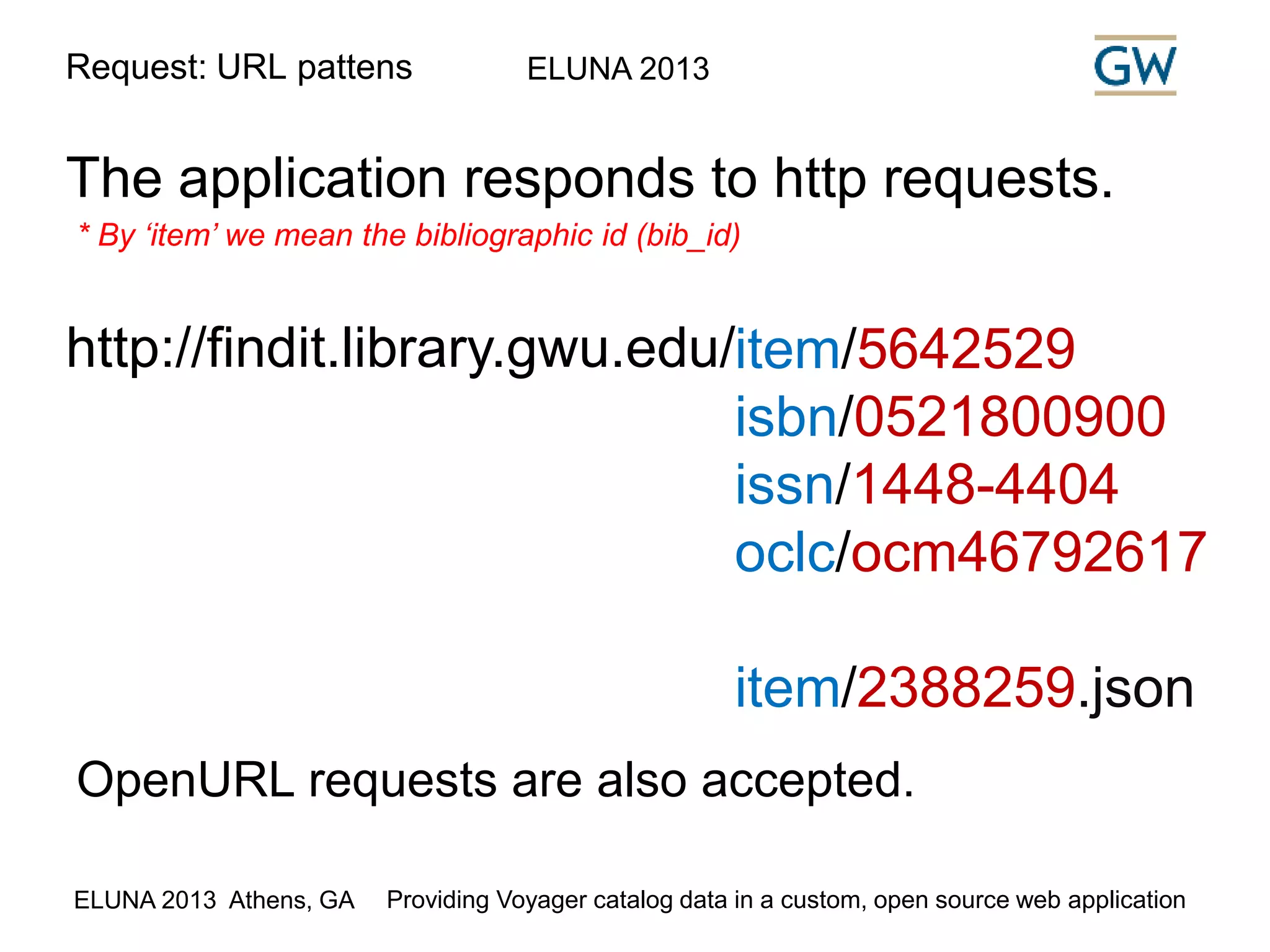 Request: URL pattens ELUNA 2013 
The application responds to http requests. 
* By ‘item’ we mean the bibliographic id (bib_id) 
http://findit.library.gwu.edu/item/5642529 
isbn/0521800900 
issn/1448-4404 
oclc/ocm46792617 
item/2388259.json 
OpenURL requests are also accepted. 
ELUNA 2013 Athens, GA Providing Voyager catalog data in a custom, open source web application 
 