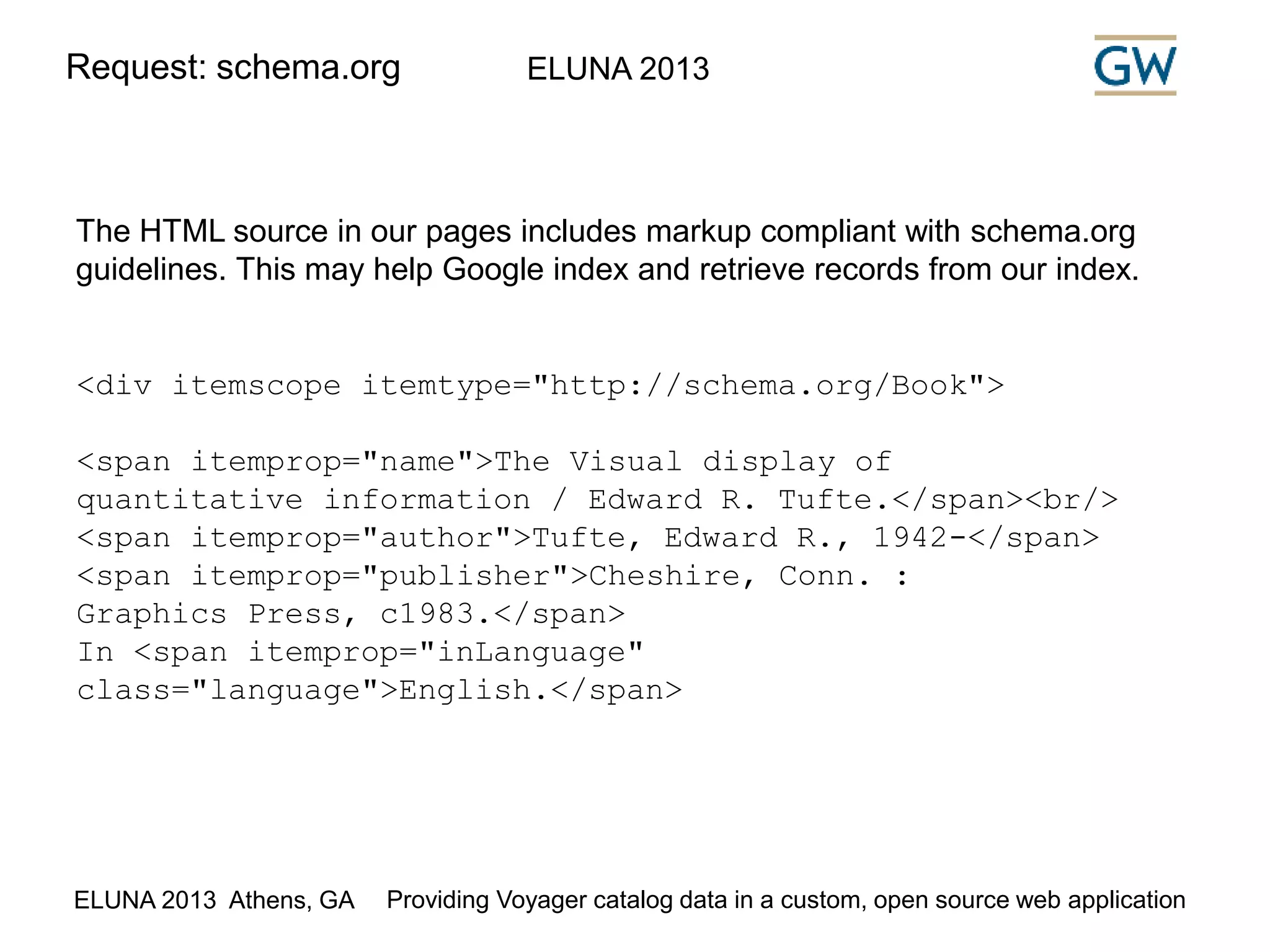 Request: schema.org ELUNA 2013 
The HTML source in our pages includes markup compliant with schema.org 
guidelines. This may help Google index and retrieve records from our index. 
<div itemscope itemtype="http://schema.org/Book"> 
<span itemprop="name">The Visual display of 
quantitative information / Edward R. Tufte.</span><br/> 
<span itemprop="author">Tufte, Edward R., 1942-</span> 
<span itemprop="publisher">Cheshire, Conn. : 
Graphics Press, c1983.</span> 
In <span itemprop="inLanguage" 
class="language">English.</span> 
ELUNA 2013 Athens, GA Providing Voyager catalog data in a custom, open source web application 
 