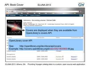 API: Book Cover ELUNA 2013 
Covers are displayed when they are available from 
OpenLibrary’s covers API. 
OpenLibrary cover API 
See: http://openlibrary.org/dev/docs/api/covers 
Example: http://covers.openlibrary.org/b/isbn/0521800900-M.jpg 
ELUNA 2013 Athens, GA Providing Voyager catalog data in a custom, open source web application 
 